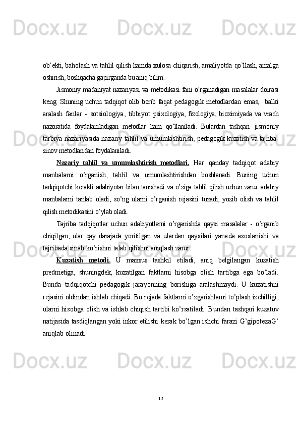 ob’ekti, b aholash va tahlil qilish hamda xulosa chiqarish, amaliyotda  qo’llash, amalga
oshirish, boshqacha gapirganda bu aniq bilim.
Jismoniy madaniyat nazariyasi va metodikasi fani o’rganadigan ma salalar doirasi
keng. Shuning uchun tadqiqot olib borib faqat   pedagogik metodlardan emas,    balki
aralash   fanlar   -   sotsiologiya,   tibbiyot   psixologiya,  fizologiya,  bioximiyada  va  vrach
nazoratida   foydalaniladigan   metodlar   ham   qo’llaniladi.   Bulardan   tashqari   jismoniy
tarbiya nazariyasida nazariy tahlil va umumlashtirish,   pedagogik kuzatish va tajriba-
sinov metodlaridan foydalaniladi.
Nazariy   tahlil   va   umumlashtirish   metodlari.   Har   qanday   tadqiqot   adabiy
manbalarni   o’rganish,   tahlil   va   umumlashtirishdan   boshlanadi.   Buning   uchun
tadqiqotchi kerakli   adabiyotar bilan tanishadi va o’ziga tahlil qilish uchun zarur   adabiy
manbalarni   tanlab   oladi,   so’ng   ularni   o’rganish   rejasini   tuzadi,   yozib   olish   va   tahlil
qilish metodikasini o’ylab oladi.
Tajriba   tadqiqotlar   uchun   adabiyotlarni   o’rganishda   qaysi   masalalar   -   o’rganib
chiqilgan,   ular   qay   darajada   yoritilgan   va   ulardan   qaysilari   yanada   asoslanishi   va
tajribada  sinab ko’rishni  talab qilishni aniqlash zarur.
Kuzatish   metodi.   U   maxsus   tashkil   etiladi,   aniq   belgilangan   kuzatish
predmetiga,   shuningdek,   kuzatilgan   faktlarni   hisobga   olish   tartibga   ega   bo’ladi.
Bunda   tadqiqotchi   pedagogik   jarayonning   borishiga   aralashmaydi.   U   kuzatishni
rejasini oldindan ishlab  chiqadi. Bu rejada faktlarni o’zgarishlarni to’plash izchilligi,
ularni hisobga olish va ishlab chiqish tartibi ko’rsatiladi. Bundan   tashqari kuzatuv
natijasida tasdiqlangan yoki inkor etilishi   kerak bo’lgan ishchi farazi G’gipotezaG’
aniqlab olinadi.
12 