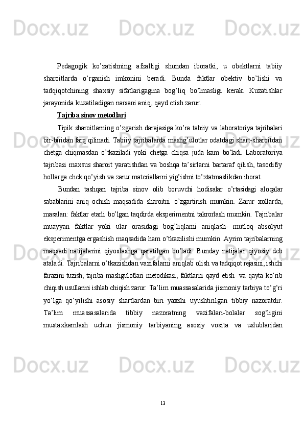 Pedagogik   ko’zatishning   afzalligi   shundan   iboratki,   u   obektlarni   tabiiy
sharoitlarda   o’rganish   imkonini   beradi.   Bunda   faktlar   obektiv   bo’lishi   va
tadqiqotchining   shaxsiy   sifatlarigagina   bog’liq   bo’lmasligi   kerak.   Kuzatishlar
jarayonida kuzatiladigan narsani aniq, qayd etish zarur.
Tajriba sinov metodlari   
Tipik sharoitlarning o’zgarish darajasiga ko’ra tabiiy va   laboratoriya tajribalari
bir-biridan farq qilinadi.  Tabiiy tajribalarda mashg’ulotlar odatdagi shart-sharoitdan
chetga   chiqmasdan   o’tkaziladi   yoki   chetga   chiqsa   juda   kam   bo’ladi.   Laboratoriya
tajribasi  maxsus sharoit  yaratishdan va boshqa ta’sirlarni bartaraf qilish, tasodifiy
hollarga chek qo’yish va  zarur materiallarni yig’ishni to’xtatmaslikdan iborat.
Bundan   tashqari   tajriba   sinov   olib   boruvchi   hodisalar   o’rtasidagi   aloqalar
sabablarini   aniq   ochish   maqsadida   sharoitni   o’zgartirish   mumkin.   Zarur   xollarda,
masalan: faktlar etarli   bo’lgan taqdirda eksperimentni takrorlash mumkin.   Tajribalar
muayyan   faktlar   yoki   ular   orasidagi   bog’liqlarni   aniqlash-   mutloq   absolyut
eksperimentga ergashish maqsadida ham o’tkazilishi mumkin. Ayrim tajribalarning
maqsadi   natijalarini   qiyoslashga   qaratilgan   bo’ladi.   Bunday   natijalar   qiyosiy   deb
ataladi. Tajribalarni o’tkazishdan vazifalarni aniqlab olish  va tadqiqot rejasini, ishchi
farazini tuzish, tajriba   mashgulotlari metodikasi, faktlarni qayd etish   va qayta ko’rib
chiqish usullarini ishlab chiqish zarur.  Ta’lim muassasalarida jismoniy tarbiya to‘g‘ri
yo‘lga   qo‘yilishi   asosiy   shartlardan   biri   yaxshi   uyushtirilgan   tibbiy   nazoratdir.
Ta’lim   muassasalarida   tibbiy   nazoratning   vazifalari-bolalar   sog‘ligini
mustaxkamlash   uchun   jismoniy   tarbiyaning   asosiy   vosita   va   uslublaridan
13 