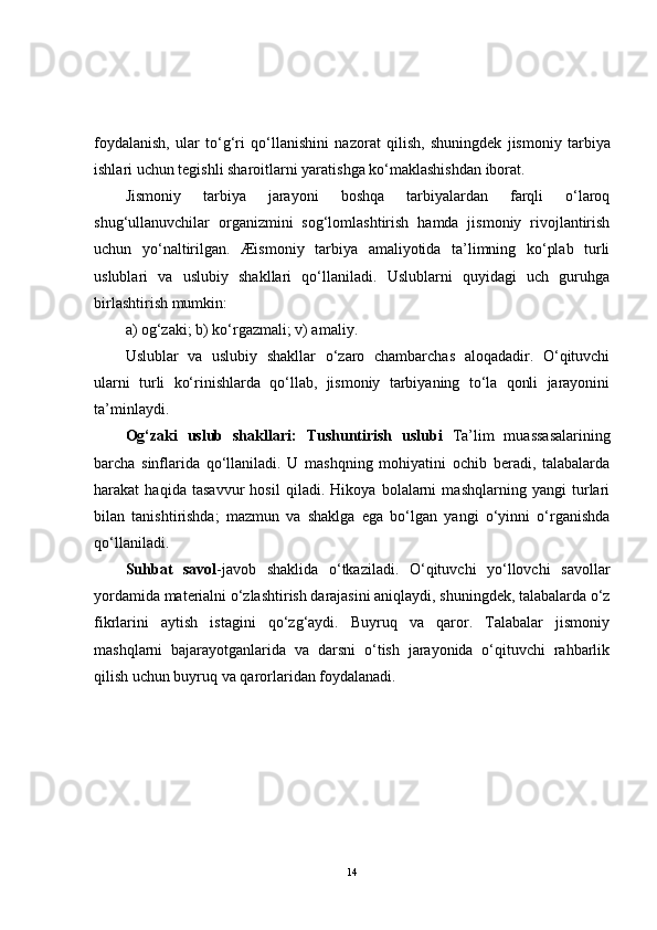 foydalanish,   ular   to‘g‘ri   qo‘llanishini   nazorat   qilish,   shuningdek   jismoniy   tarbiya
ishlari uchun tegishli sharoitlarni yaratishga ko‘maklashishdan iborat.
Jismoniy   tarbiya   jarayoni   boshqa   tarbiyalardan   farqli   o‘laroq
shug‘ullanuvchilar   organizmini   sog‘lomlashtirish   hamda   jismoniy   rivojlantirish
uchun   yo‘naltirilgan.   Æismoniy   tarbiya   amaliyotida   ta’limning   ko‘plab   turli
uslublari   va   uslubiy   shakllari   qo‘llaniladi.   Uslublarni   quyidagi   uch   guruhga
birlashtirish mumkin:
a) og‘zaki; b) ko‘rgazmali; v) amaliy. 
Uslublar   va   uslubiy   shakllar   o‘zaro   chambarchas   aloqadadir.   O‘qituvchi
ularni   turli   ko‘rinishlarda   qo‘llab,   jismoniy   tarbiyaning   to‘la   qonli   jarayonini
ta’minlaydi.
Og‘zaki   uslub   shakllari:   Tushuntirish   uslubi   Ta’lim   muassasalarining
barcha   sinflarida   qo‘llaniladi.   U   mashqning   mohiyatini   ochib   beradi,   talabalarda
harakat   haqida   tasavvur   hosil   qiladi.   Hikoya   bolalarni   mashqlarning   yangi   turlari
bilan   tanishtirishda;   mazmun   va   shaklga   ega   bo‘lgan   yangi   o‘yinni   o‘rganishda
qo‘llaniladi.
Suhbat   savol -javob   shaklida   o‘tkaziladi.   O‘qituvchi   yo‘llovchi   savollar
yordamida materialni o‘zlashtirish darajasini aniqlaydi, shuningdek, talabalarda o‘z
fikrlarini   aytish   istagini   qo‘zg‘aydi.   Buyruq   va   qaror.   Talabalar   jismoniy
mashqlarni   bajarayotganlarida   va   darsni   o‘tish   jarayonida   o‘qituvchi   rahbarlik
qilish uchun buyruq va qarorlaridan foydalanadi.
14 