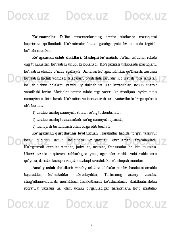 Ko‘rsatmalar   Ta’lim   muassasalarining   barcha   sinflarida   mashqlarni
bajarishda   qo‘llaniladi.   Ko‘rsatmalar   butun   guruhga   yoki   bir   talabaãa   tegishli
bo‘lishi mumkin.
Ko‘rgazmali   uslub   shakllari:   Mashqni   ko‘rsatish.   Ta’lim   uslublari   ichida
eng tushunarlisi  ko‘rsatish uslubi hisoblanadi. Ko‘rgazmali uslublarda mashqlarni
ko‘rsatish etakchi o‘rinni egallaydi. Umuman ko‘rgazmalilikni qo‘llanish, xususan
ko‘rsatish kichik yoshdagi talabalarni o‘qitishda zarurdir. Ko‘rsatish juda samarali
bo‘lish   uchun   bolalarni   yaxshi   uyushtirish   va   ular   kuzatishlari   uchun   sharoit
yaratilishi   lozim.   Mashqlar   barcha   talabalarga   yaxshi   ko‘rinadigan   joydan   turib
namoyish etilishi kerak. Ko‘rsatish va tushuntirish turli variantlarda birga qo‘shib
olib boriladi:
1) dastlab mashq namoyish etiladi, so‘ng tushuntiriladi;
2) dastlab mashq tushuntiriladi, so‘ng namoyish qilinadi;
3) namoyish tushuntirish bilan birga olib boriladi. 
Ko‘rgazmali   qurollardan   foydalanish.   Hàrakatlar   haqida   to‘g‘ri   tasavvur
hosil   qildirish   uchun   ko‘pincha   ko‘rgazmali   qurollardan   foydalaniladi.
Ko‘rgazmali   qurollar   suratlar,   jadvallar,   rasmlar,   fotosuratlar   bo‘lishi   mumkin.
Ularni   darsda   o‘qituvchi   rahbarligida   yoki,   agar   ular   sinfda   yoki   zalda   osib
qo‘yilsa, darsdan tashqari vaqtda mustaqil ravishda ko‘rib chiqish mumkin.
Amaliy   uslub   shakllari:   Amaliy   uslubda   talabalar   har   bir   harakatni   amalda
bajaradilar,   ko‘rsatadilar,   takrorlaydilar.   Ta’limning   asosiy   vazifasi
shug‘ullanuvchilarda   mustahkam   harakatlanish   ko‘nikmalarini   shakllantirishdan
iborat.Bu   vazifani   hal   etish   uchun   o‘rganiladigan   harakatlarni   ko‘p   martalab
15 