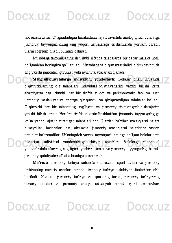 takrorlash zarur. O‘rganiladigan harakatlarni rejali ravishda mashq qilish bolalarga
jismoniy   tayyorgarlikning   eng   yuqori   natijalariga   erishishlarda   yordam   beradi,
ularni sog‘lom qiladi, bilimini oshiradi.
Musobaqa takomillashtirish uslubi sifatida talabalarda bir qadar malaka hosil
bo‘lganidan keyingina qo‘llaniladi. Musobaqada o‘quv materialini o‘tish davomida
eng yaxshi jamoalar, guruhlar yoki ayrim talabalar aniqlanadi.
SHug‘ullanuvchilarga   individual   yondoshish:   Bolalar   bilan   ishlashda
o‘qituvchilarning   o‘z   talabalari   individual   xususiyatlarini   yaxshi   bilishi   katta
ahamiyatga   ega,   chunki,   har   bir   sinfda   zukko   va   parishonxotir,   faol   va   sust:
jismoniy   madaniyat   va   sportga   qiziquvchi   va   qiziqmaydigan   talabalar   bo‘ladi.
O‘qituvchi   har   bir   talabaning   sog‘ligini   va   jismoniy   rivojlanganlik   darajasini
yaxshi   bilish   kerak.   Har   bir   sinfda   o‘z   sinfdoshlaridan   jismoniy   tayyorgarligiga
ko‘ra   yaqqol   ajralib   turadigan   talabalari   bor.   Ulardan   ba’zilari   mashqlarni   bajara
olmaydilar,   boshqalari   esa,   aksincha,   jismoniy   mashqlarni   bajarishda   yuqori
natijalar ko‘rsatadilar. SHuningdek yaxshi tayyorgarlikka ega bo‘lgan bolalar ham
o‘zlariga   individual   yondoshishga   ehtiyoj   sezadilar.   Bolalarga   individual
yondoshishda ularning sog‘ligini, yoshini, jinsini va jismoniy tayyorgarligi hamda
jismoniy qobiliyatini albatta hisobga olish kerak.
Ma’ruza .   Jismoniy   tarbiya   sohasida   ma’ruzalar   sport   turlari   va   jismoniy
tarbiyaning   nazariy   asoslari   hamda   jismoniy   tarbiya   uslubiyoti   fanlaridan   olib
boriladi.   Xususan   jismoniy   tarbiya   va   sportning   tarixi,   jismoniy   tarbiyaning
nazariy   asoslari   va   jismoniy   tarbiya   uslubiyoti   hamda   sport   trenirovkasi
16 