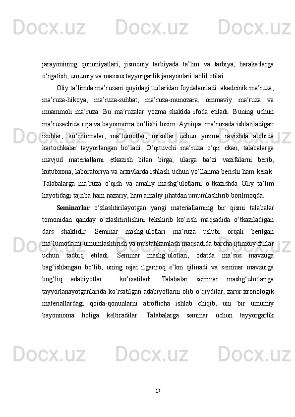 jarayonining   qonuniyatlari,   jismoniy   tarbiyada   ta’lim   va   tarbiya,   harakatlarga
o‘rgatish, umumiy va maxsus tayyorgarlik jarayonlari tahlil etilai.
Oliy ta’limda ma’ruzani quyidagi turlaridan foydalaniladi: akademik ma’ruza,
ma’ruza-hikoya,   ma’ruza-suhbat,   ma’ruza-munozara,   ommaviy   ma’ruza   va
muammoli   ma’ruza.   Bu   ma’ruzalar   yozma   shaklda   ifoda   etiladi.   Buning   uchun
ma’ruzachida reja va bayonnoma bo‘lishi lozim. Ayniqsa, ma’ruzada ishlatiladigan
izohlar,   ko‘chirmalar,   ma’lumotlar,   misollar   uchun   yozma   ravishda   alohida
kartochkalar   tayyorlangan   bo‘ladi.   O‘qituvchi   ma’ruza   o‘qir   ekan,   talabalarga
mavjud   materiallarni   etkazish   bilan   birga,   ularga   ba’zi   vazifalarni   berib,
kutubxona, laboratoriya va arxivlarda ishlash uchun yo‘llanma berishi ham kerak.
Talabalarga   ma’ruza   o‘qish   va   amaliy   mashg‘ulotlarni   o‘tkazishda   Oliy   ta’lim
hayotidagi tajriba ham nazariy, ham amaliy jihatdan umumlashtirib borilmoqda.
Seminarlar   o‘zlashtirilayotgan   yangi   materiallarning   bir   qismi   talabalar
tomonidan   qanday   o‘zlashtirilishini   tekshirib   ko‘rish   maqsadida   o‘tkaziladigan
dars   shaklidir.   Seminar   mashg‘ulotlari   ma’ruza   uslubi   orqali   berilgan
ma’lumotlarni umumlashtirish va mustahkamlash maqsadida barcha ijtimoiy fanlar
uchun   tadbiq   etiladi.   Seminar   mashg‘ulotlari,   odatda   ma’sus   mavzuga
bag‘ishlangan   bo‘lib,   uning   rejai   ilgariroq   e’lon   qilinadi   va   seminar   mavzuiga
bog‘liq   adabiyotlar     ko‘rsatiladi.   Talabalar   seminar   mashg‘ulotlariga
tayyorlanayotganlarida ko‘rsatilgan adabiyotlarni olib o‘qiydilar, zarur xronologik
materiallardagi   qoida-qonunlarni   atroflicha   ishlab   chiqib,   uni   bir   umumiy
bayonnoma   holiga   keltiradilar.   Talabalarga   seminar   uchun   tayyorgarlik
17 