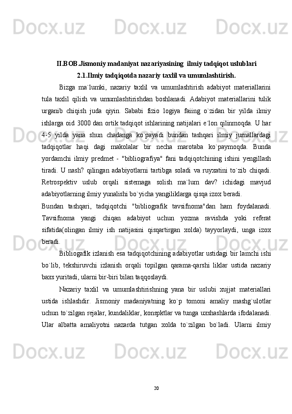II.BOB.Jismoniy madaniyat nazariyasining  ilmiy tadqiqot uslublari
2.1. Ilmiy tadqiqotda nazariy taxlil va umumlashtirish.
Bizga   ma`lumki,   nazariy   taxlil   va   umumlashtirish   adabiyot   materiallarini
tula   taxlil   qilish   va   umumlashtirishdan   boshlanadi.   Adabiyot   materiallarini   tulik
urganib   chiqish   juda   qiyin.   Sababi   fizio   logiya   faiing   o`zidan   bir   yilda   ilmiy
ishlarga oid 3000 dan ortik tadqiqot ishlarining natijalari e`lon qilinmoqda. U har
4-5   yilda   yana   shun   chadanga   ko`payadi   bundan   tashqari   ilmiy   jurnallardagi
tadqiqotlar   haqi   dagi   makolalar   bir   necha   marotaba   ko`paymoqda.   Bunda
yordamchi   ilmiy   predmet   -   "bibliografiya"   fani   tadqiqotchining   ishini   yengillash
tiradi.   U   nash?   qilingan   adabiyotlarni   tartibga   soladi   va   ruyxatini   to`zib   chiqadi.
Retrospektiv   uslub   orqali   sistemaga   solish   ma`lum   dav?   ichidagi   mavjud
adabiyotlarning ilmiy yunalishi bo`yicha yangiliklarga qisqa izox beradi.
Bu n dan   tashqari,   tadqiqotchi   "bibliografik   tavsifnoma"dan   ham   foydalanadi.
Tavsifnoma   yangi   chiqan   adabiyot   uchun   yozma   ravishda   yoki   referat
sifatida(olingan   ilmiy   ish   natijasini   qisqartirgan   xolda)   tayyorlaydi,   unga   izox
beradi.
Bibliogafik izlanish esa tadqiqotchining adabiyotlar ustidagi  bir lamchi ishi
bo`lib,   tekshiruvchi   izlanish   orqali   topilgan   qarama-qarshi   liklar   ustida   nazariy
baxs yuritadi, ularni bir-biri bilan taqqoslaydi.
Nazariy   taxlil   va   umumlashtirishning   yana   bir   uslubi   xujjat   materiallari
ustida   ishlashdir.   Jismoniy   madaniyatning   ko`p   tomoni   amaliy   mashg`ulotlar
uchun to`zilgan rejalar, kundaliklar, konspktlar va tunga uxshashlarda ifodalanadi.
Ular   albatta   amaliyotni   nazarda   tutgan   xolda   to`zilgan   bo`ladi.   Ularni   ilmiy
20 
