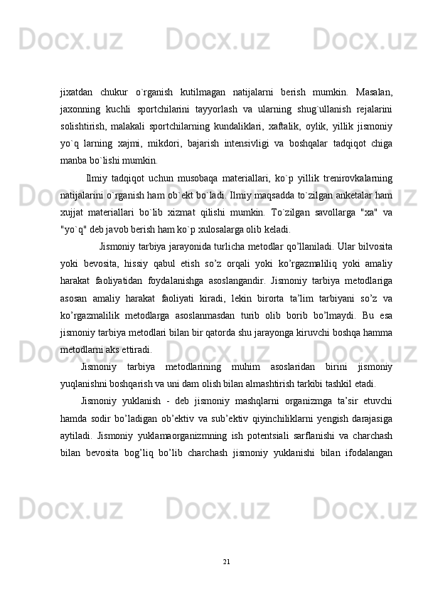 jixatdan   chukur   o`rganish   kutilmagan   natijalarni   berish   mumkin.   Masalan,
jaxonning   kuchli   sportchilarini   tayyorlash   va   ularning   shug`ullanish   rejalarini
solishtirish,   malakali   sportchilarning   kundaliklari,   xaftalik,   oylik,   yillik   jismoniy
yo`q   larning   xajmi,   mikdori,   bajarish   intensivligi   va   boshqalar   tadqiqot   chiga
manba bo`lishi mumkin.
Ilmiy   tadqiqot   uchun   musobaqa   materiallari,   ko`p   yillik   trenirovkalarning
natijalarini o`rganish ham ob`ekt bo`ladi. Ilmiy maqsadda to`zilgan anketalar ham
xujjat   materiallari   bo`lib   xizmat   qilishi   mumkin.   To`zilgan   savollarga   "xa"   va
"yo`q" deb javob berish ham ko`p xulosalarga olib keladi.
            Jismoniy tarbiya jarayonida turlicha metodlar qo’llaniladi. Ular bilvosita
yoki   bevosita,   hissiy   qabul   etish   so’z   orqali   yoki   ko’rgazmaliliq   yoki   amaliy
harakat   faoliyatidan   foydalanishga   asoslangandir.   Jismoniy   tarbiya   metodlariga
asosan   amaliy   harakat   faoliyati   kiradi,   lekin   birorta   ta’lim   tarbiyani   so’z   va
ko’rgazmalilik   metodlarga   asoslanmasdan   turib   olib   borib   bo’lmaydi.   Bu   esa
jismoniy tarbiya metodlari bilan bir qatorda shu jarayonga kiruvchi boshqa hamma
metodlarni aks ettiradi.
Jismoniy   tarbiya   metodlarining   muhim   asoslaridan   birini   jismoniy
yuqlanishni boshqarish va uni dam olish bilan almashtirish tarkibi tashkil etadi.
Jismoniy   yuklanish   -   deb   jismoniy   mashqlarni   organizmga   ta’sir   etuvchi
hamda   sodir   bo’ladigan   ob’ektiv   va   sub’ektiv   qiyinchiliklarni   yengish   darajasiga
aytiladi.   Jismoniy   yuklamaorganizmning   ish   potentsiali   sarflanishi   va   charchash
bilan   bevosita   bog’liq   bo’lib   charchash   jismoniy   yuklanishi   bilan   ifodalangan
21 