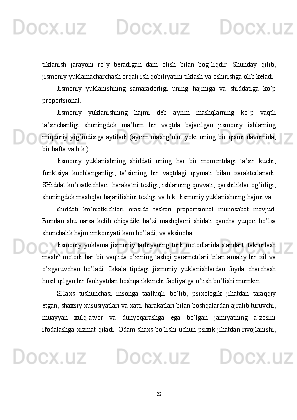 tiklanish   jarayoni   ro’y   beradigan   dam   olish   bilan   bog’liqdir.   Shunday   qilib,
jismoniy yuklamacharchash orqali ish qobiliyatini tiklash va oshirishga olib keladi.
Jismoniy   yuklanishning   samaradorligi   uning   hajmiga   va   shiddatiga   ko’p
proportsional.
Jismoniy   yuklanishning   hajmi   deb   ayrim   mashqlarning   ko’p   vaqtli
ta’sirchanligi   shuningdek   ma’lum   bir   vaqtda   bajarilgan   jismoniy   ishlarning
miqdoriy  yig’indisiga  aytiladi  (ayrim  mashg’ulot  yoki  uning  bir   qismi   davomida,
bir hafta va h.k.).
Jismoniy   yuklanishning   shiddati   uning   har   bir   momentdagi   ta’sir   kuchi,
funktsiya   kuchlanganligi,   ta’sirning   bir   vaqtdagi   qiymati   bilan   xarakterlanadi.
SHiddat ko’rsatkichlari: harakatni tezligi, ishlarning quvvati, qarshiliklar og’irligi,
shuningdek mashqlar bajarilishini tezligi va h.k. Jismoniy yuklanishning hajmi va
shiddati   ko’rsatkichlari   orasida   teskari   proportsional   munosabat   mavjud.
Bundan   shu   narsa   kelib   chiqadiki   ba’zi   mashqlarni   shidati   qancha   yuqori   bo’lsa
shunchalik hajm imkoniyati kam bo’ladi, va aksincha.
Jismoniy yuklama jismoniy tarbiyaning turli metodlarida standart, takrorlash
mash^   metodi   har  bir  vaqtida  o’zining  tashqi   parametrlari   bilan  amaliy  bir   xil   va
o’zgaruvchan   bo’ladi.   Ikkala   tipdagi   jismoniy   yuklanishlardan   foyda   charchash
hosil qilgan bir faoliyatdan boshqa ikkinchi faoliyatga o’tish bo’lishi mumkin.
SHaxs   tushunchasi   insonga   taalluqli   bo‘lib,   psixologik   jihatdan   taraqqiy
etgan, shaxsiy xususiyatlari va xatti-harakatlari bilan boshqalardan ajralib turuvchi,
muayyan   xulq-atvor   va   dunyoqarashga   ega   bo‘lgan   jamiyatning   a’zosini
ifodalashga xizmat qiladi. Odam shaxs bo‘lishi uchun psixik jihatdan rivojlanishi,
22 