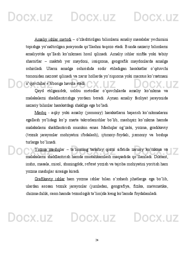 Amaliy ishlar metodi   – o’zlashtirilgan bilimlarni amaliy masalalar yechimini
topishga yo’naltirilgan jarayonda qo’llashni taqozo etadi. Bunda nazariy bilimlarni
amaliyotda   qo’llash   ko’nikmasi   hosil   qilinadi.   Amaliy   ishlar   sinfda   yoki   tabiiy
sharoitlar   –   maktab   yer   maydoni,   issiqxona,   geografik   maydonlarda   amalga
oshiriladi.   Ularni   amalga   oshirishda   sodir   etiladigan   harakatlar   o’qituvchi
tomonidan nazorat qilinadi va zarur hollarda yo’riqnoma yoki maxsus ko’rsatmani
o’quvchilar e’tiboriga havola etadi.
Qayd   etilganidek,   ushbu   metodlar   o’quvchilarda   amaliy   ko’nikma   va
malakalarni   shakllantirishga   yordam   beradi.   Aynan   amaliy   faoliyat   jarayonida
nazariy bilimlar harakatdagi shaklga ega bo’ladi.
Mashq   -   aqliy   yoki   amaliy   (jismoniy)   harakatlarni   bajarish   ko’nikmalarini
egallash   yo’lidagi   ko’p   marta   takrorlanishlar   bo’lib,   mashqsiz   ko’nikma   hamda
malakalarni   shakllantirish   mumkin   emas.   Mashqlar   og’zaki,   yozma,   gradikaviy
(texnik   jarayonlar   mohiyatini   ifodalash),   ijtimoiy-foydali,   jismoniy   va   boshqa
turlarga bo’linadi.
Yozma   mashq lar   –   ta’limning   tarkibiy   qismi   sifatida   zaruriy   ko’nikma   va
malakalarni shakllantirish hamda mustahkamlash  maqsadida qo’llaniladi. Diktant,
insho, masala, misol, shuningdek, referat yozish va tajriba mohiyatini yoritish ham
yozma mashqlar sirasiga kiradi.
Grafikaviy   ishlar   ham   yozma   ishlar   bilan   o’xshash   jihatlarga   ega   bo’lib,
ulardan   asosan   texnik   jarayonlar   (jumladan,   geografiya,   fizika,   matematika,
chizmachilik, rasm hamda texnologik ta’lim)da keng ko’lamda foydalaniladi.
24 