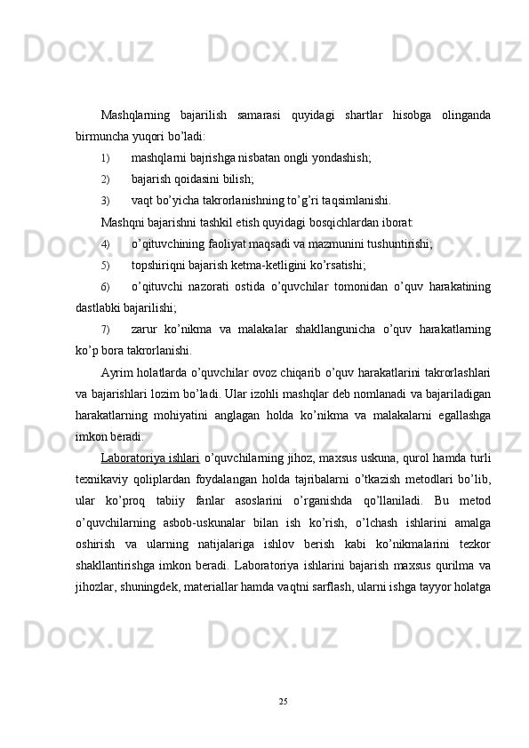 Mashqlarning   bajarilish   samarasi   quyidagi   shartlar   hisobga   olinganda
birmuncha yuqori bo’ladi:
1) mashqlarni bajrishga nisbatan ongli yondashish;
2) bajarish qoidasini bilish;
3) vaqt bo’yicha takrorlanishning to’g’ri taqsimlanishi.
Mashqni bajarishni tashkil etish quyidagi bosqichlardan iborat:
4) o’qituvchining faoliyat maqsadi va mazmunini tushuntirishi;
5) topshiriqni bajarish ketma-ketligini ko’rsatishi;
6) o’qituvchi   nazorati   ostida   o’quvchilar   tomonidan   o’quv   harakatining
dastlabki bajarilishi;
7) zarur   ko’nikma   va   malakalar   shakllangunicha   o’quv   harakatlarning
ko’p bora takrorlanishi.
Ayrim holatlarda o’quvchilar ovoz chiqarib o’quv harakatlarini takrorlashlari
va bajarishlari lozim bo’ladi. Ular izohli mashqlar deb nomlanadi va bajariladigan
harakatlarning   mohiyatini   anglagan   holda   ko’nikma   va   malakalarni   egallashga
imkon beradi.
Laboratoriya ishlari   o’quvchilarning jihoz, maxsus uskuna, qurol hamda turli
texnikaviy   qoliplardan   foydalangan   holda   tajribalarni   o’tkazish   metodlari   bo’lib,
ular   ko’proq   tabiiy   fanlar   asoslarini   o’rganishda   qo’llaniladi.   Bu   metod
o’quvchilarning   asbob-uskunalar   bilan   ish   ko’rish,   o’lchash   ishlarini   amalga
oshirish   va   ularning   natijalariga   ishlov   berish   kabi   ko’nikmalarini   tezkor
shakllantirishga   imkon   beradi.   Laboratoriya   ishlarini   bajarish   maxsus   qurilma   va
jihozlar, shuningdek, materiallar hamda vaqtni sarflash, ularni ishga tayyor holatga
25 