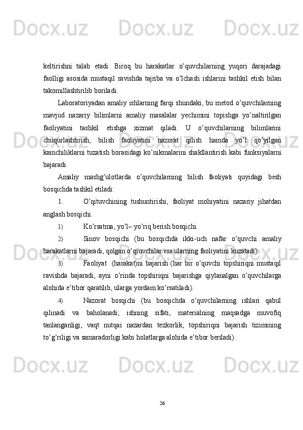 keltirishni   talab   etadi.   Biroq   bu   harakatlar   o’quvchilarning   yuqori   darajadagi
faolligi   asosida   mustaqil   ravishda   tajriba   va   o’lchash   ishlarini   tashkil   etish   bilan
takomillashtirilib boriladi.
Laboratoriyadan amaliy ishlarning farqi  shundaki, bu metod o’quvchilarning
mavjud   nazariy   bilimlarni   amaliy   masalalar   yechimini   topishga   yo’naltirilgan
faoliyatini   tashkil   etishga   xizmat   qiladi.   U   o’quvchilarning   bilimlarini
chuqurlashtirish,   bilish   faoliyatini   nazorat   qilish   hamda   yo’l   qo’yilgan
kamchiliklarni tuzatish borasidagi ko’nikmalarini shakllantirish kabi funksiyalarni
bajaradi.
Amaliy   mashg’ulotlarda   o’quvchilarning   bilish   faoliyati   quyidagi   besh
bosqichda tashkil etiladi:
1. O’qituvchining   tushuntirishi,   faoliyat   mohiyatini   nazariy   jihatdan
anglash bosqichi.
1) Ko’rsatma, yo’l– yo’riq berish bosqichi.
2) Sinov   bosqichi   (bu   bosqichda   ikki-uch   nafar   o’quvchi   amaliy
harakatlarni bajaradi, qolgan o’qiuvchilar esa ularning faoliyatini kuzatadi).
3) Faoliyat     (harakat)ni   bajarish   (har   bir   o’quvchi   topshiriqni   mustaqil
ravishda   bajaradi,   ayni   o’rinda   topshiriqni   bajarishga   qiylanalgan   o’quvchilarga
alohida e’tibor qaratilib, ularga yordam ko’rsatiladi).
4) Nazorat   bosqichi   (bu   bosqichda   o’quvchilarning   ishlari   qabul
qilinadi   va   baholanadi;   ishning   sifati,   materialning   maqsadga   muvofiq
tanlanganligi,   vaqt   nutqai   nazardan   tezkorlik,   topshiriqni   bajarish   tizimining
to’g’riligi va samaradorligi kabi holatlarga alohida e’tibor beriladi). 
26 