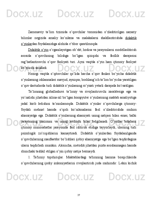 Zamonaviy   ta’lim   tizimida   o’quvchilar   tomonidan   o’zlashtirilgan   nazariy
bilimlar   negizida   amaliy   ko’nikma   va   malakalarni   shakllantirishda   didaktik
o’yinlar dan foydalanishga alohida e’tibor qaratilmoqda.
Didaktik o’yin  o’rganilayotgan ob’ekt, hodisa va jarayonlarni modellashtirish
asosida   o’quvchining   bilishga   bo’lgan   qiziqishi   va   faollik   darajasini
rag’batlantiruvchi   o’quv   faoliyati   turi.   Ayni   vaqtda   o’yin   ham   ijtimoiy   faoliyat
ko’rinishi sanaladi.
Hozirgi   vaqtda   o’qituvchilar   qo’lida   barcha   o’quv   fanlari   bo’yicha   didaktik
o’yinlarning ishlanmalari mavjud, ayniqsa, boshlang’ich ta’lim bo’yicha yaratilgan
o’quv dasturlarda turli didaktik o’yinlarning ro’yxati yetarli darajada ko’rsatilgan. 
Ta’limning   globallashuvi   ta’limiy   va   rivojlantiruvchi   xarakteriga   ega   va
yo’nalishi jihatidan xilma-xil bo’lgan kompyuter o’yinlarining maktab amaliyotiga
jadal   kirib   kelishini   ta’minlamoqda.   Didaktik   o’yinlar   o’quvchilarga   ijtimoiy-
foydali   mehnat   hamda   o’qish   ko’nikmalarini   faol   o’zlashtirishda   muhim
ahamiyatga   ega.   Didaktik   o’yinlarning   ahamiyati   uning   natijasi   bilan   emas,   balki
jarayonning   mazmuni   va   uning   kechishi   bilan   belgilanadi.   O’yinlar   bolalarni
ijtimoiy   munosabatlar   jarayonida   faol   ishtirok   etishga   tayyorlaydi,   ularning   turli
psixologik   zo’riqishlarini   kamaytiradi.   Didaktik   o’yinlardan   foydalanilganda
o’quvchilarning manfaatdor bo’lishlari ijobiy ahamiyatga ega bo’lgan taqdirdagina
ularni taqdirlash mumkin. Aksincha, metodik jihatdan puxta asoslanmagan hamda
shunchaki tashkil etilgan o’yin ijobiy natija bermaydi. 
1.   Ta'limiy   topshiriqlar.   Maktablardagi   ta'limning   hamma   bosqichlarida
o’quvchilarning   ijodiy   imkoniyatlarini   rivojlantirish   juda   muhimdir.   Lekin   kichik
27 