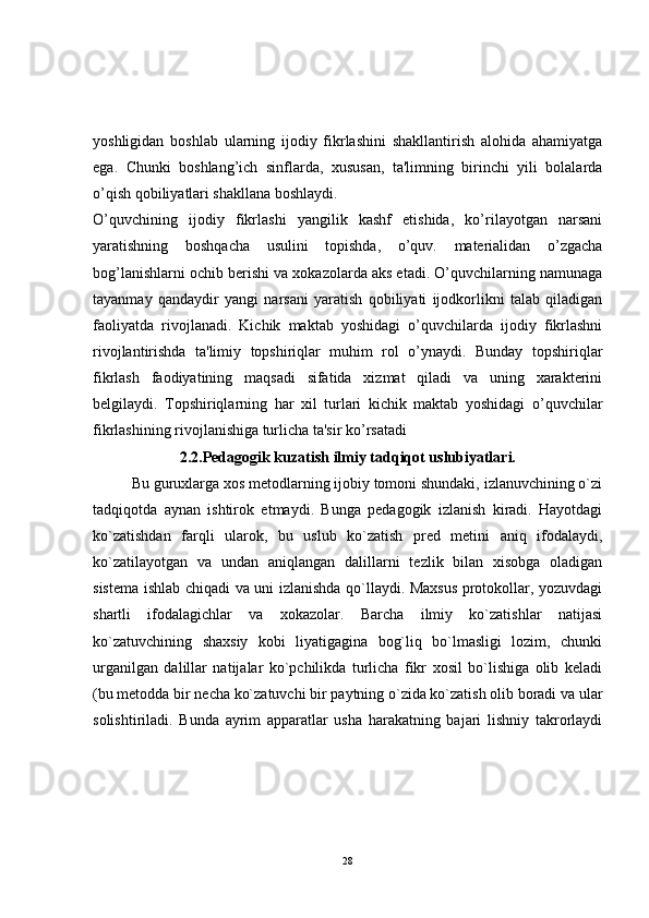 yoshligidan   boshlab   ularning   ijodiy   fikrlashini   shakllantirish   alohida   ahamiyatga
ega.   Chunki   boshlang’ich   sinflarda,   xususan,   ta'limning   birinchi   yili   bolalarda
o’qish qobiliyatlari shakllana boshlaydi. 
O’quvchining   ijodiy   fikrlashi   yangilik   kashf   etishida,   ko’rilayotgan   narsani
yaratishning   boshqacha   usulini   topishda,   o’quv.   materialidan   o’zgacha
bog’lanishlarni ochib berishi va xokazolarda aks etadi. O’quvchilarning namunaga
tayanmay   qandaydir   yangi   narsani   yaratish   qobiliyati   ijodkorlikni   talab   qiladigan
faoliyatda   rivojlanadi.   Kichik   maktab   yoshidagi   o’quvchilarda   ijodiy   fikrlashni
rivojlantirishda   ta'limiy   topshiriqlar   muhim   rol   o’ynaydi.   Bunday   topshiriqlar
fikrlash   faodiyatining   maqsadi   sifatida   xizmat   qiladi   va   uning   xarakterini
belgilaydi.   Topshiriqlarning   har   xil   turlari   kichik   maktab   yoshidagi   o’quvchilar
fikrlashining rivojlanishiga turlicha ta'sir ko’rsatadi  
2.2. Pedagogik k u zatish ilmiy tadqiqot uslubiyatlari.
Bu guruxlarga xos metodlarning ijobiy tomoni shundaki, izlanuvchining o`zi
tadqiqotda   aynan   ishtirok   etmaydi.   Bunga   pedagogik   izlanish   kiradi.   Hayotdagi
ko`zatishdan   farqli   ularok,   bu   uslub   ko`zatish   pred   metini   aniq   ifodalaydi,
ko`zatilayotgan   va   undan   aniqlangan   dalillarni   tezlik   bilan   xisobga   oladigan
sistema ishlab chiqadi va uni izlanishda qo`llaydi. Maxsus protokollar, yozuvdagi
shartli   ifodalagichlar   va   xokazolar.   Barcha   ilmiy   ko`zatishlar   natijasi
ko`zatuvchining   shaxsiy   kobi   liyatigagina   bog`liq   bo`lmasligi   lozim,   chunki
urganilgan   dalillar   natijalar   ko`pchilikda   turlicha   fikr   xosil   bo`lishiga   olib   keladi
(bu metodda bir necha ko`zatuvchi bir paytning o`zida ko`zatish olib boradi va ular
solishtiriladi.   Bunda   ayrim   apparatlar   usha   harakatning   bajari   lishniy   takrorlaydi
28 
