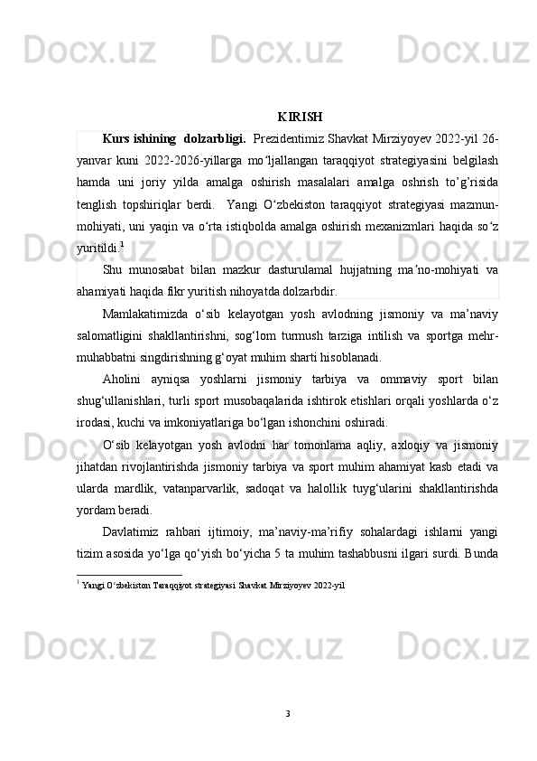 KIRISH 
Kurs ishining   dolzarbligi.    Prezidentimiz Shavkat Mirziyoyev 2022-yil 26-
yanvar   kuni   2022-2026-yillarga   mo ljallangan   taraqqiyot   strategiyasini   belgilashʻ
hamda   uni   joriy   yilda   amalga   oshirish   masalalari   amalga   oshrish   to’g’risida
tenglish   topshiriqlar   berdi.     Yangi   O zbekiston   taraqqiyot   strategiyasi   mazmun-
ʻ
mohiyati, uni yaqin va o rta istiqbolda amalga oshirish mexanizmlari haqida so z	
ʻ ʻ
yuritildi. 1
Shu   munosabat   bilan   mazkur   dasturulamal   hujjatning   ma no-mohiyati   va	
ʼ
ahamiyati haqida fikr yuritish nihoyatda dolzarbdir. 
Mamlakatimizda   o‘sib   kelayotgan   yosh   avlodning   jismoniy   va   ma’naviy
salomatligini   shakllantirishni,   sog‘lom   turmush   tarziga   intilish   va   sportga   mehr-
muhabbatni singdirishning g‘oyat muhim sharti hisoblanadi.
Aholini   ayniqsa   yoshlarni   jismoniy   tarbiya   va   ommaviy   sport   bilan
shug‘ullanishlari, turli sport musobaqalarida ishtirok etishlari orqali yoshlarda o‘z
irodasi, kuchi va imkoniyatlariga bo‘lgan ishonchini oshiradi.
O‘sib   kelayotgan   yosh   avlodni   har   tomonlama   aqliy,   axloqiy   va   jismoniy
jihatdan  rivojlantirishda   jismoniy   tarbiya  va   sport   muhim   ahamiyat   kasb   etadi   va
ularda   mardlik,   vatanparvarlik,   sadoqat   va   halollik   tuyg‘ularini   shakllantirishda
yordam beradi.
Davlatimiz   rahbari   ijtimoiy,   ma’naviy-ma’rifiy   sohalardagi   ishlarni   yangi
tizim asosida yo‘lga qo‘yish bo‘yicha 5 ta muhim tashabbusni ilgari surdi. Bunda
1
  Yangi O zbekiston Taraqqiyot strategiyasi 	
ʻ Shavkat Mirziyoyev  2022-yil 
3 
