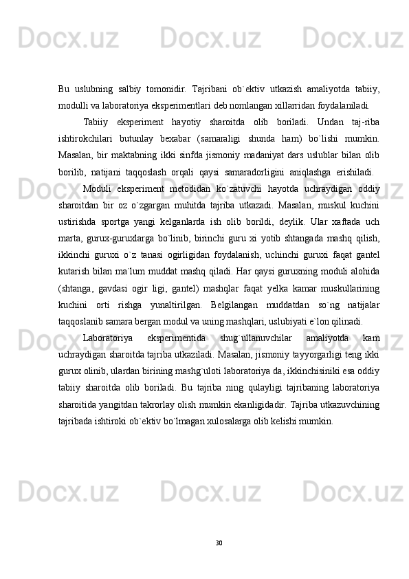 Bu   uslubning   salbiy   tomonidir.   Tajribani   ob`ektiv   utkazish   amaliyotda   tabiiy,
modulli va laboratoriya eksperimentlari deb nomlangan xillarridan foydalaniladi.
Tabiiy   eksperiment   hayotiy   sharoitda   olib   boriladi.   Undan   taj-riba
ishtirokchilari   butunlay   bexabar   (samaraligi   shunda   ham)   bo`lishi   mumkin.
Masalan,   bir   maktabning   ikki   sinfda   jismoniy   madaniyat   dars   uslublar   bilan   olib
borilib,   natijani   taqqoslash   orqali   qaysi   samaradorligini   aniqlashga   erishiladi.  
Moduli   eksperiment   metodidan   ko`zatuvchi   hayotda   uchraydigan   oddiy
sharoitdan   bir   oz   o`zgargan   muhitda   tajriba   utkazadi.   Masalan,   muskul   kuchini
ustirishda   sportga   yangi   kelganlarda   ish   olib   borildi,   deylik.   Ular   xaftada   uch
marta,   gurux-guruxlarga   bo`linib,   birinchi   guru   xi   yotib   shtangada   mashq   qilish,
ikkinchi   guruxi   o`z   tanasi   ogirligidan   foydalanish,   uchinchi   guruxi   faqat   gantel
kutarish bilan ma`lum  muddat  mashq qiladi. Har qaysi  guruxning moduli alohida
(shtanga,   gavdasi   ogir   ligi,   gantel)   mashqlar   faqat   yelka   kamar   muskullarining
kuchini   orti   rishga   yunaltirilgan.   Belgilangan   muddatdan   so`ng   natijalar
taqqoslanib samara bergan modul va uning mashqlari, uslubiyati e`lon qilinadi.
Laboratoriya   eksperimentida   shug`ullanuvchilar   amaliyotda   kam
uchraydigan sharoitda tajriba utkaziladi. Masalan, jismoniy tayyorgarligi teng ikki
gurux olinib, ulardan birining mashg`uloti laboratoriya da, ikkinchisiniki esa oddiy
tabiiy   sharoitda   olib   boriladi.   Bu   tajriba   ning   qulayligi   tajribaning   laboratoriya
sharoitida yangitdan takrorlay olish mumkin ekanligidadir. Tajriba utkazuvchining
tajribada ishtiroki ob`ektiv bo`lmagan xulosalarga olib kelishi mumkin.
30 