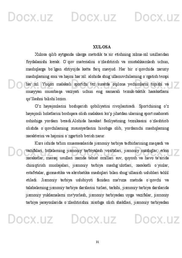 XULOSA
Xulosa   qilib   aytganda   ularga   metodik   ta`sir   etishning   xilma-xil   usullaridan
foydalanishi   kerak.   O`quv   materialini   o`zlashtirish   va   mustahkamlash   uchun,
mashqlarga   bo`lgan   ehtiyojda   katta   farq   mavjud.   Har   bir   o`quvchida   zaruriy
mashqlarning soni va hajmi har xil: alohida shug`ullanuvchilarning o`rgatish tempi
har   xil.   Yuqori   malakali   sportchi   tez   suratda   oqilona   yechimlarni   topishi   va
muayyan   musobaqa   vaziyati   uchun   eng   samarali   texnik-taktik   harakatlarni
qo‘llashni bilishi lozim. 
O’z   hayajonlarini   boshqarish   qobiliyatini   rivojlantiradi.   Sportchining   o‘z
hayajonli holatlarini boshqara olish malakasi ko‘p jihatdan ularning sport mahorati
oshishiga   yordam   beradi.Alohida   harakat   faoliyatining   texnikasini   o`zlashtirib
olishda   o`quvchilarning   xususiyatlarini   hisobga   olib,   yordamchi   mashqlarning
xarakterini va hajmini o`zgartirib berish zarur. 
Kurs ishida ta'lim  muassasalarida  jismoniy tarbiya tadbirlarining maqsadi  va
vazifalari,   bolalarning   jismoniy   tarbiyalash   vositalari,   jismoniy   mashqlar,   erkin
xarakatlar,   massaj   usullari   xamda   tabiat   omillari   suv,   quyosh   va   havo   ta'sirida
chiniqtirish   muolajalari,   jismoniy   tarbiya   mashg`ulotlari,   xarakatli   o`yinlar,
estaf е talar, gimnastika va akrobatika mashqlari bilan shug`ullanish uslublari tahlil
etiladi.   Jismoniy   tarbiya   uslubiyoti   fanidan   ma'ruza   matnda   o`quvchi   va
talabalarning jismoniy tarbiya darslarini turlari, tarkibi, jismoniy tarbiya darslarida
jismoniy   yuklamalarni   mе'yorlash,   jismoniy   tarbiyadan   uyga   vazifalar,   jismoniy
tarbiya   jarayonlarida   o`zlashtirishni   xisobga   olish   shakllari,   jismoniy   tarbiyadan
31 