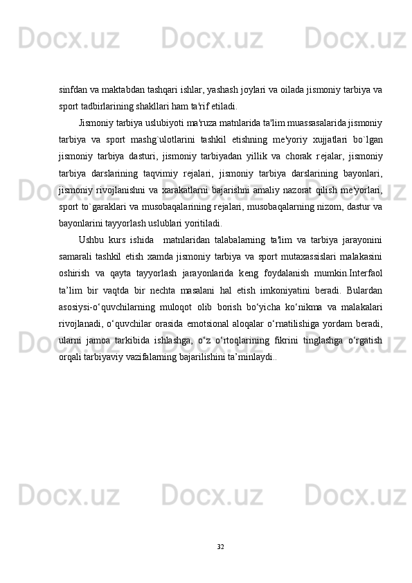 sinfdan va maktabdan tashqari ishlar, yashash joylari va oilada jismoniy tarbiya va
sport tadbirlarining shakllari ham ta'rif etiladi. 
Jismoniy tarbiya uslubiyoti ma'ruza matnlarida ta'lim muassasalarida jismoniy
tarbiya   va   sport   mashg`ulotlarini   tashkil   etishning   m е 'yoriy   xujjatlari   bo`lgan
jismoniy   tarbiya   dasturi,   jismoniy   tarbiyadan   yillik   va   chorak   r е jalar,   jismoniy
tarbiya   darslarining   taqvimiy   r е jalari,   jismoniy   tarbiya   darslarining   bayonlari,
jismoniy   rivojlanishni   va   xarakatlarni   bajarishni   amaliy   nazorat   qilish   m е 'yorlari,
sport to`garaklari va musobaqalarining r е jalari, musobaqalarning nizom, dastur va
bayonlarini tayyorlash uslublari yoritiladi. 
Ushbu   kurs   ishida     matnlaridan   talabalarning   ta'lim   va   tarbiya   jarayonini
samarali   tashkil   etish   xamda   jismoniy   tarbiya   va   sport   mutaxassislari   malakasini
oshirish   va   qayta   tayyorlash   jarayonlarida   k е ng   foydalanish   mumkin.Interfaol
ta’lim   bir   vaqtda   bir   nechta   masalani   hal   etish   imkoniyatini   beradi.   Bulardan
asosiysi-o‘quvchilarning   muloqot   olib   borish   bo‘yicha   ko‘nikma   va   malakalari
rivojlanadi,   o‘quvchilar   orasida   emotsional   aloqalar   o‘rnatilishiga   yordam   beradi,
ularni   jamoa   tarkibida   ishlashga,   o‘z   o‘rtoqlarining   fikrini   tinglashga   o‘rgatish
orqali tarbiyaviy vazifalarning bajarilishini ta’minlaydi..  
32 