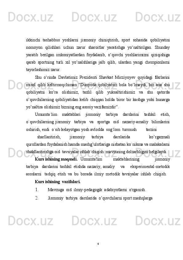 ikkinchi   tashabbus   yoshlarni   jismoniy   chiniqtirish,   sport   sohasida   qobiliyatini
nomoyon   qilishlari   uchun   zarur   sharoitlar   yaratishga   yo‘naltirilgan.   Shunday
yaratib   berilgan   imkoniyatlardan   foydalanib,   o‘quvchi   yoshlarimizni   qiziqishiga
qarab   sportning   turli   xil   yo‘nalshlariga   jalb   qilib,   ulardan   yangi   chempionlarni
tayorlashimiz zarur.
Shu   o‘rinda   Davlatimiz   Prezidenti   Shavkat   Mirziyoyev   quyidagi   fikrlarini
misol   qilib   keltirmoqchiman   “Dunyoda   qobilyatsiz   bola   bo‘lmaydi,   biz   ana   shu
qobiliyatni   ko‘ra   olishimiz,   taxlil   qilib   yuksaltirishimiz   va   shu   qatorda
o‘quvchilarning   qobiliyatidan   kelib   chiqqan   holda   biror   bir   kasbga   yoki   hunarga
yo‘naltira olishimiz bizning eng asosiy vazifamizdir”.
Umumta`lim   maktablari   jismoniy   tarbiya   darslarini   tashkil   etish,
o`quvchilarning   jismoniy     tarbiya     va     sportga     oid     nazariy-amaliy     bilimlarini
oshirish, endi  o`sib kelayotgan yosh avlodda  sog`lom  turmush  tarzini  
sharllantirish,  jismoniy  tarbiya  darslarida   ko’rgazmali
qurollardan foydalanish hamda mashg’ulotlariga nisbatan ko`nikma va malakalarni
shakllantirishga oid  tavsiyalar ishlab chiqish  mavzuning dolzarbligini belgilaydi. 
Kurs ishining maqsadi. Umumta'lim  maktablarining       jismoniy
tarbiya     darslarini   tashkil   etishda   nazariy,   amaliy       va       eksperimental-metodik
asoslarni   tadqiq  etish  va  bu  borada  ilmiy  metodik  tavsiyalar  ishlab  chiqish. 
Kurs ishining   vazifalari.    
1. Mavzuga  oid  ilmiy-pedagogik  adabiyotlarni  o'rganish. 
2. Jismoniy  tarbiya  darslarida  o’quvchilarni sport mashqlarga   
4 