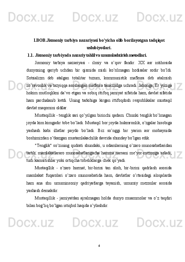 I.BOB.Jismoniy tarbiya nazariyasi bo’yicha olib borilayotgan tadqiqot
uslubiyotlari.
  1. 1. Jismoniy tarbiyada n azariy tahlil va umumlashtirish metodlari.
Jismoniy   tarbiya   nazariyasi   -   ilmiy   va   o’quv   fandir.   XX   asr   intihosida
dunyoning   qariyb   uchdan   bir   qismida   misli   ko’rilmagan   hodisalar   sodir   bo’ldi.
Sotsializm   deb   atalgan   totalitar   tuzum,   kommunistik   mafkura   deb   atalmish
zo’ravonlik va  tazyiqqa asoslangan mafkura tanazzulga uchradi. Jahonga, Er  yuziga
hokim mutloqlikni da’vo etgan va sobiq ittifoq jamiyat sifatida  ham, davlat sifatida
ham   parchalanib   ketdi.   Uning   tarkibiga   kirgan   ittifoqdosh   respublikalar   mustaqil
davlat maqomini  oldilar.
Mustaqillik - tenglik sari qo’yilgan birinchi qadam. Chunki tenglik bo’lmagan
joyda kim kimgadir tobe bo’ladi. Mustaqil bor  joyda hukmronlik, o’zgalar hisobiga
yashash   kabi   illatlar   paydo   bo’ladi.   Biz   so’nggi   bir   yarim   asr   mobaynida
boshimizdan o’tkazgan  mustamlakachilik davrida shunday bo’lgan edik.
"Tenglik" so’zining qudrati shundaki, u odamlarning o’zaro   munosabatlaridan
tartib,  mamlakatlararo  munosabatlarigacha   hamma   narsani   me’yor-mezonga   soladi,
turli kamsitishlar yoki  ortiqcha tobeliklarga chek qo’yadi.
Mustaqillik   -   o’zaro   hurmat,   bir-birini   tan   olish,   bir- birini   qadrlash   asosida
mamlakat   fuqarolari   o’zaro   munosabatida   ham,   davlatlar   o’rtasidagi   aloqalarda
ham   ana   shu   umuminsoniy   qadriyatlarga   tayanish,   umumiy   mezonlar   asosida
yashash demakdir.
Mustaqillik   -   jamiyatdan   ajralmagan   holda   dunyo   muammolar   va  o’z  taqdiri
bilan bog’liq bo’lgan istiqbol haqida o’ylashdir.
6 