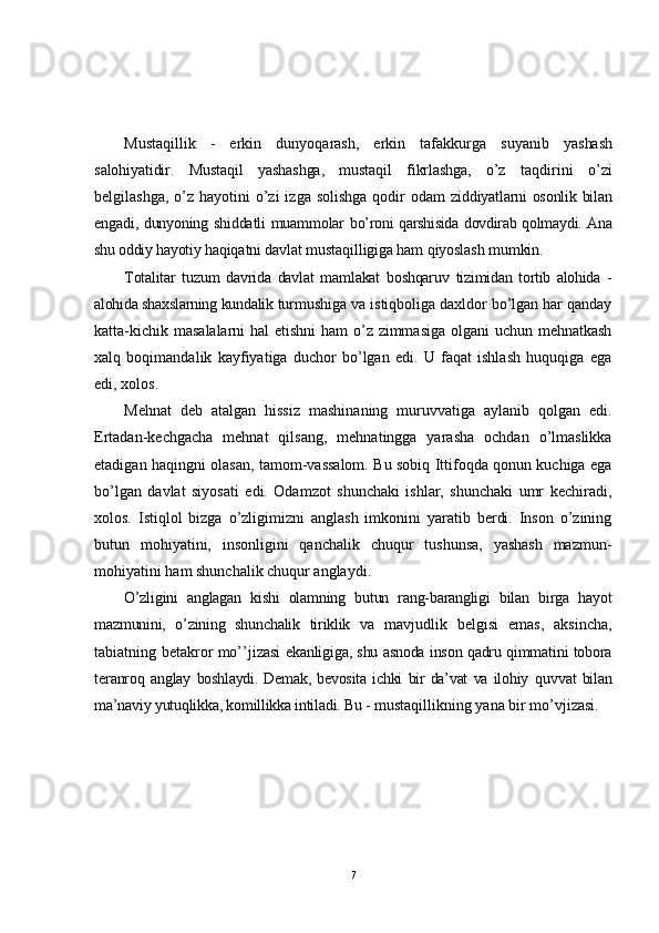 Mustaqillik   -   erkin   dunyoqarash,   erkin   tafakkurga   suyanib   yashash
salohiyatidir.   Mustaqil   yashashga,   mustaqil   fikrlashga,   o’z   taqdirini   o’zi
belgilashga,  o’z hayotini  o’zi  izga solishga  qodir  odam   ziddiyatlarni osonlik bilan
engadi, dunyoning shiddatli muammolar   bo’roni qarshisida dovdirab qolmaydi. Ana
shu oddiy hayotiy  haqiqatni davlat mustaqilligiga ham qiyoslash mumkin.
Totalitar   tuzum   davrida   davlat   mamlakat   boshqaruv   tizimidan   tortib   alohida   -
alohida shaxslarning kundalik  turmushiga va istiqboliga daxldor bo’lgan har qanday
katta-kichik masalalarni hal  etishni  ham  o’z zimmasiga olgani uchun mehnatkash
xalq   boqimandalik   kayfiyatiga   duchor   bo’lgan   edi.   U   faqat   ishlash   huquqiga   ega
edi, xolos.
Mehnat   deb   atalgan   hissiz   mashinaning   muruvvatiga   aylanib   qolgan   edi.
Ertadan-kechgacha   mehnat   qilsang,   mehnatingga   yarasha   ochdan   o’lmaslikka
etadigan haqingni olasan, tamom-vassalom. Bu sobiq Ittifoqda qonun kuchiga ega
bo’lgan   davlat   siyosati   edi.   Odamzot   shunchaki   ishlar,   shunchaki   umr   kechiradi,
xolos.   Istiqlol   bizga   o’zligimizni   anglash   imkonini   yaratib   berdi.   Inson   o’zining
butun   mohiyatini,   insonligini   qanchalik   chuqur   tushunsa,   yashash   mazmun-
mohiyatini ham shunchalik chuqur anglaydi.
O’zligini   anglagan   kishi   olamning   butun   rang-barangligi   bilan   birga   hayot
mazmunini,   o’zining   shunchalik   tiriklik   va   mavjudlik   belgisi   emas,   aksincha,
tabiatning betakror mo’’jizasi   ekanligiga, shu asnoda inson qadru qimmatini tobora
teranroq   anglay   boshlaydi.   Demak,   bevosita   ichki   bir   da’vat   va   ilohiy   quvvat   bilan
ma’naviy yutuqlikka, komillikka intiladi. Bu -  mustaqillikning yana bir mo’vjizasi.
7 