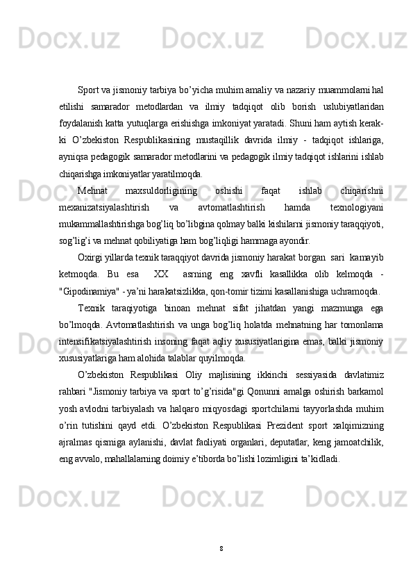 Sport va jismoniy tarbiya bo’yicha muhim amaliy va nazariy  muammolarni hal
etilishi   samarador   metodlardan   va   ilmiy   tadqiqot   olib   borish   uslubiyatlaridan
foydalanish katta  yutuqlarga erishishga imkoniyat yaratadi.  Shuni ham aytish kerak-
ki   O’zbekiston   Respublikasining   mustaqillik   davrida   ilmiy   -   tadqiqot   ishlariga,
ayniqsa pedagogik   samarador metodlarini va pedagogik ilmiy tadqiqot ishlarini  ishlab
chiqarishga imkoniyatlar yaratilmoqda.
Mehnat   maxsuldorligining   oshishi   faqat   ishlab   chiqarishni
mexanizatsiyalashtirish   va   avtomatlashtirish   hamda   texnologiyani
mukammallashtirishga bog’liq bo’libgina qolmay balki kishilarni jismoniy taraqqiyoti,
sog’lig’i va mehnat qobiliyatiga ham  bog’liqligi hammaga ayondir.
Oxirgi yillarda texnik taraqqiyot davrida jismoniy  harakat borgan  sari  kamayib
ketmoqda.   Bu   esa     XX     asrning   eng   xavfli   kasallikka   olib   kelmoqda   -
"Gipodinamiya" - ya’ni  harakatsizlikka, qon-tomir tizimi kasallanishiga uchramoqda.
Texnik   taraqiyotiga   binoan   mehnat   sifat   jihatdan   yangi   mazmunga   ega
bo’lmoqda.   Avtomatlashtirish   va   unga   bog’liq   holatda   mehnatning   har   tomonlama
intensifikatsiyalashtirish insoning faqat aqliy xususiyatlarigina emas, balki jismoniy
xususiyatlariga ham alohida talablar quyilmoqda.
O’zbekiston   Respublikasi   Oliy   majlisining   ikkinchi   sessiyasida   davlatimiz
rahbari "Jismoniy tarbiya va sport   to’g’risida"gi Qonunni amalga oshirish barkamol
yosh avlodni   tarbiyalash va halqaro miqyosdagi  sportchilarni tayyorlashda muhim
o’rin   tutishini   qayd   etdi.   O’zbekiston   Respublikasi   Prezident   sport   xalqimizning
ajralmas qismiga aylanishi,   davlat faoliyati organlari, deputatlar, keng jamoatchilik,
eng  avvalo, mahallalarning doimiy e’tiborda bo’lishi lozimligini  ta’kidladi.
8 