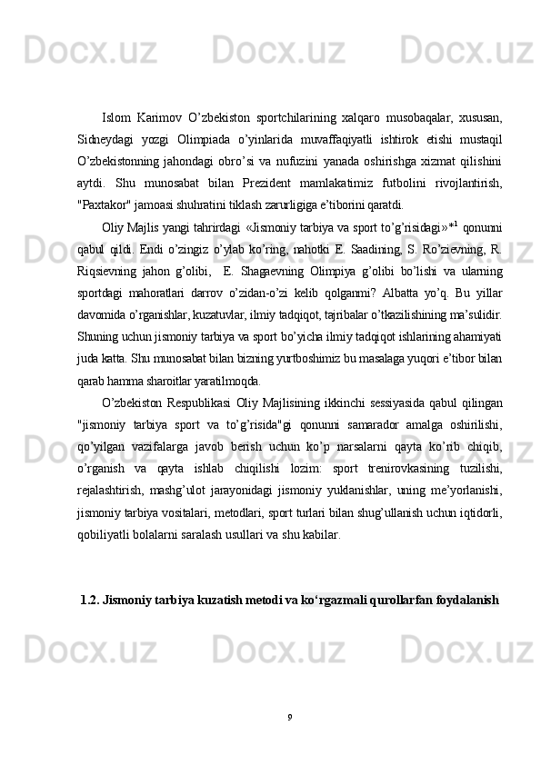 Islom   Karimov   O’zbekiston   sportchilarining   xalqaro   musobaqalar,   xususan,
Sidneydagi   yozgi   Olimpiada   o’yinlarida   muvaffaqiyatli   ishtirok   etishi   mustaqil
O’zbekistonning   jahondagi   obro’si   va   nufuzini   yanada   oshirishga   xizmat   qilishini
aytdi.   Shu   munosabat   bilan   Prezident   mamlakatimiz   futbolini   rivojlantirish,
"Paxtakor" jamoasi shuhratini tiklash  zarurligiga e’tiborini qaratdi.
Oliy Majlis yangi tahrirdagi   « Jismoniy tarbiya va sport to’g’risidagi » * 1
  qonunni
qabul   qildi.   Endi   o’zingiz   o’ylab   ko’ring,   nahotki   E.   Saadining,   S.   Ro’zievning,   R.
Riqsievning   jahon   g’olibi,     E.   Shagaevning   Olimpiya   g’olibi   bo’lishi   va   ularning
sportdagi   mahoratlari   darrov   o’zidan-o’zi   kelib   qolganmi?   Albatta   yo’q.   Bu   yillar
davomida o’rganishlar, kuzatuvlar, ilmiy tadqiqot, tajribalar o’tkazilishining ma’sulidir.
Shuning uchun jismoniy tarbiya va sport bo’yicha ilmiy tadqiqot ishlarining ahamiyati
juda katta. Shu munosabat bilan bizning yurtboshimiz bu masalaga yuqori e’tibor bilan
qarab hamma sharoitlar yaratilmoqda.
O’zbekiston   Respublikasi   Oliy   Majlisining   ikkinchi   sessiyasida   qabul   qilingan
"jismoniy   tarbiya   sport   va   to’g’risida"gi   qonunni   samarador   amalga   oshirilishi,
qo’yilgan   vazifalarga   javob   berish   uchun   ko’p   narsalarni   qayta   ko’rib   chiqib,
o’rganish   va   qayta   ishlab   chiqilishi   lozim:   sport   trenirovkasining   tuzilishi,
rejalashtirish,   mashg’ulot   jarayonidagi   jismoniy   yuklanishlar,   uning   me’yorlanishi,
jismoniy tarbiya vositalari,  metodlari, sport turlari bilan shug’ullanish uchun iqtidorli,
qobiliyatli bolalarni saralash usullari va shu kabilar.
1.2.  Jismoniy tarbiya  kuzatish metodi  va  ko‘rgazmali qurollarfan foydalanish
9 