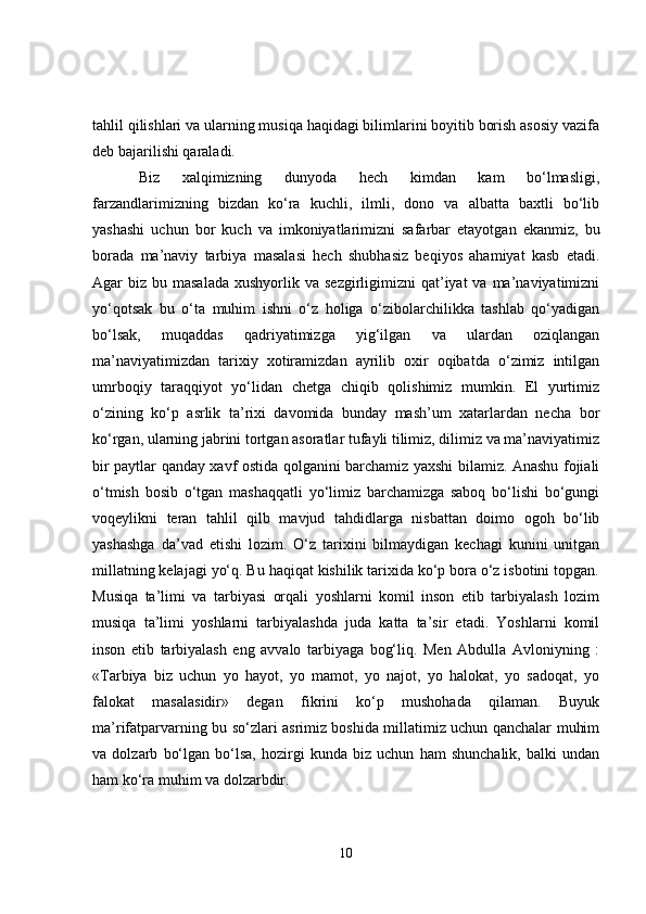 tahlil qilishlari va ularning musiqa haqidagi bilimlarini boyitib borish asosiy vazifa
deb bajarilishi qaraladi.
Biz   xalqimizning   dunyoda   hech   kimdan   kam   bo‘lmasligi,
farzandlarimizning   bizdan   ko‘ra   kuchli,   ilmli,   dono   va   albatta   baxtli   bo‘lib
yashashi   uchun   bor   kuch   va   imkoniyatlarimizni   safarbar   etayotgan   ekanmiz,   bu
borada   ma’naviy   tarbiya   masalasi   hech   shubhasiz   beqiyos   ahamiyat   kasb   etadi.
Agar  biz  bu masalada   xushyorlik va  sezgirligimizni  qat’iyat  va  ma’naviyatimizni
yo‘qotsak   bu   o‘ta   muhim   ishni   o‘z   holiga   o‘zibolarchilikka   tashlab   qo‘yadigan
bo‘lsak,   muqaddas   qadriyatimizga   yig‘ilgan   va   ulardan   oziqlangan
ma’naviyatimizdan   tarixiy   xotiramizdan   ayrilib   oxir   oqibatda   o‘zimiz   intilgan
umrboqiy   taraqqiyot   yo‘lidan   chetga   chiqib   qolishimiz   mumkin.   El   yurtimiz
o‘zining   ko‘p   asrlik   ta’rixi   davomida   bunday   mash’um   xatarlardan   necha   bor
ko‘rgan, ularning jabrini tortgan asoratlar tufayli tilimiz, dilimiz va ma’naviyatimiz
bir paytlar qanday xavf ostida qolganini barchamiz yaxshi bilamiz. Anashu fojiali
o‘tmish   bosib   o‘tgan   mashaqqatli   yo‘limiz   barchamizga   saboq   bo‘lishi   bo‘gungi
voqeylikni   teran   tahlil   qilb   mavjud   tahdidlarga   nisbattan   doimo   ogoh   bo‘lib
yashashga   da’vad   etishi   lozim.   O‘z   tarixini   bilmaydigan   kechagi   kunini   unitgan
millatning kelajagi yo‘q. Bu haqiqat kishilik tarixida ko‘p bora o‘z isbotini topgan.
Musiqa   ta’limi   va   tarbiyasi   orqali   yoshlarni   komil   inson   etib   tarbiyalash   lozim
musiqa   ta’limi   yoshlarni   tarbiyalashda   juda   katta   ta’sir   etadi.   Yoshlarni   komil
inson   etib   tarbiyalash   eng   avvalo   tarbiyaga   bog‘liq.   Men   Abdulla   Avloniyning   :
«Tarbiya   biz   uchun   yo   hayot,   yo   mamot,   yo   najot,   yo   halokat,   yo   sadoqat,   yo
falokat   masalasidir»   degan   fikrini   ko‘p   mushohada   qilaman.   Buyuk
ma’rifatparvarning bu so‘zlari asrimiz boshida millatimiz uchun qanchalar muhim
va   dolzarb   bo‘lgan   bo‘lsa,   hozirgi   kunda   biz   uchun   ham   shunchalik,   balki   undan
ham ko‘ra muhim va dolzarbdir.
10 