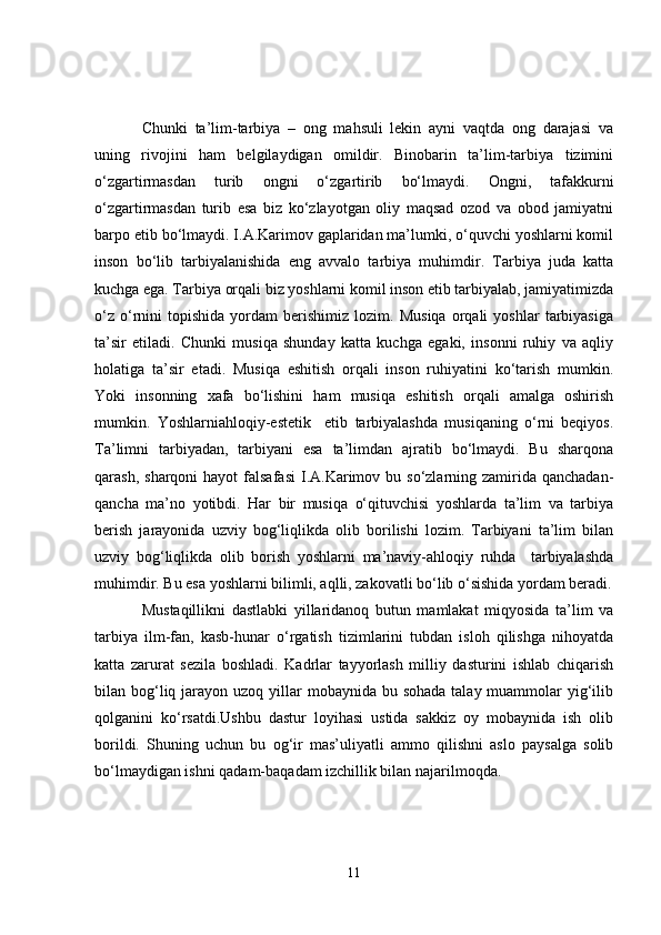 Chunki   ta’lim-tarbiya   –   ong   mahsuli   lekin   ayni   vaqtda   ong   darajasi   va
uning   rivojini   ham   belgilaydigan   omildir.   Binobarin   ta’lim-tarbiya   tizimini
o‘zgartirmasdan   turib   ongni   o‘zgartirib   bo‘lmaydi.   Ongni,   tafakkurni
o‘zgartirmasdan   turib   esa   biz   ko‘zlayotgan   oliy   maqsad   ozod   va   obod   jamiyatni
barpo etib bo‘lmaydi. I.A.Karimov gaplaridan ma’lumki, o‘quvchi yoshlarni komil
inson   bo‘lib   tarbiyalanishida   eng   avvalo   tarbiya   muhimdir.   Tarbiya   juda   katta
kuchga ega. Tarbiya orqali biz yoshlarni komil inson etib tarbiyalab, jamiyatimizda
o‘z   o‘rnini   topishida   yordam   berishimiz   lozim.   Musiqa   orqali   yoshlar   tarbiyasiga
ta’sir   etiladi.   Chunki   musiqa   shunday   katta   kuchga   egaki,   insonni   ruhiy   va   aqliy
holatiga   ta’sir   etadi.   Musiqa   eshitish   orqali   inson   ruhiyatini   ko‘tarish   mumkin.
Yoki   insonning   xafa   bo‘lishini   ham   musiqa   eshitish   orqali   amalga   oshirish
mumkin.   Yoshlarniahloqiy-estetik     etib   tarbiyalashda   musiqaning   o‘rni   beqiyos.
Ta’limni   tarbiyadan,   tarbiyani   esa   ta’limdan   ajratib   bo‘lmaydi.   Bu   sharqona
qarash,  sharqoni  hayot   falsafasi   I.A.Karimov  bu so‘zlarning  zamirida  qanchadan-
qancha   ma’no   yotibdi.   Har   bir   musiqa   o‘qituvchisi   yoshlarda   ta’lim   va   tarbiya
berish   jarayonida   uzviy   bog‘liqlikda   olib   borilishi   lozim.   Tarbiyani   ta’lim   bilan
uzviy   bog‘liqlikda   olib   borish   yoshlarni   ma’naviy-ahloqiy   ruhda     tarbiyalashda
muhimdir. Bu esa yoshlarni bilimli, aqlli, zakovatli bo‘lib o‘sishida yordam beradi.
Mustaqillikni   dastlabki   yillaridanoq   butun   mamlakat   miqyosida   ta’lim   va
tarbiya   ilm-fan,   kasb-hunar   o‘rgatish   tizimlarini   tubdan   isloh   qilishga   nihoyatda
katta   zarurat   sezila   boshladi.   Kadrlar   tayyorlash   milliy   dasturini   ishlab   chiqarish
bilan bog‘liq jarayon uzoq yillar  mobaynida bu sohada  talay muammolar  yig‘ilib
qolganini   ko‘rsatdi.Ushbu   dastur   loyihasi   ustida   sakkiz   oy   mobaynida   ish   olib
borildi.   Shuning   uchun   bu   og‘ir   mas’uliyatli   ammo   qilishni   aslo   paysalga   solib
bo‘lmaydigan ishni qadam-baqadam izchillik bilan najarilmoqda. 
11 