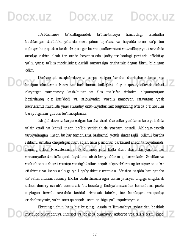 I.A.Karimov   ta’kidlaganidek   ta’lim-tarbiya   tizimidagi   islohatlar
boshlangan   dastlabki   yillarda   men   jahon   tajribasi   va   hayotda   orini   ko‘p   bor
oqlagan haqiqatdan kelib chiqib agar bu maqsadlarimizni muvoffaqqiyatli ravishda
amalga   oshira   olsak   tez   orada   hayotimizda   ijodiy   ma’nodagi   portlash   effektiga
ya’ni  yangi  ta’lim modelining kuchli samarasiga  erishamiz degan fikrni bildirgan
edim. 
Darhaqiqat   istiqlol   davrida   barpo   etilgan   barcha   shart-sharoitlarga   ega
bo‘lgan   akademik   litsey   va   kasb-hunar   kollejlari   oliy   o‘quv   yurtlarida   tahsil
olayotgan   zamonaviy   kasb-hunar   va   ilm   ma’rifat   sirlarini   o‘rganayotgan
hozirdanoq   o‘z   iste’dodi   va   salohiyatini   yorqin   namoyon   etayotgan   yosh
kadrlarimiz misolida yane shunday orzu-niyatlarimiz bugunning o‘zida o‘z hosilini
berayotganini guvohi bo‘lmoqdamiz. 
Istiqlol davrida barpo etilgan barcha shart-sharoitlar yoshlarni tarbiyalashda
ta’sir   etadi   va   komil   inson   bo‘lib   yetishishida   yordam   beradi.   Ahloqiy-estetik
tarbiyalangan   inson bu har tomonlama barkamol yetuk shaxs aqlli, bilimli barcha
ishlarni ustidan chiqadigan ham aqlan ham jismonan barkamol inson tarbiyalanadi.
Buning   uchun   Prezidentimiz   I.A.Karimov   juda   katta   shart   sharoitlar   yaratdi.   Bu
imkoniyatlardan to‘laqonli foydalana olish biz yoshlarni qo‘limizdadir. Sinfdan va
maktabdan tashqari musiqa mashg‘ulotlari orqali o‘quvchilarning tarbiyasida ta’sir
etishimiz   va   inson   aqlbiga   yo‘l   qo‘yishimiz   mumkin.   Musiqa   haqida   har   qancha
da’vatlar muhim nazariy fikrlar bildirilmasin agar ularni jamiyat ongiga singdirish
uchun doimiy ish olib bormasak   bu boradagi faoliyatimizni har tomonlama puxta
o‘ylagan   tizimli   ravishda   tashkil   etmasak   tabiiki,   biz   ko‘zlagan   maqsadga
erisholmaymiz, ya’ni musiqa orqali inson qalbiga yo‘l topolmaymiz. 
Shuning   uchun   ham   biz   bugungi   kunda   ta’lim-tarbiya   sohasidan   boshlab
matbuot   televedeniya   internet   va   boshqa   ommaviy   axborot   vositalari   teatr,   kino,
12 