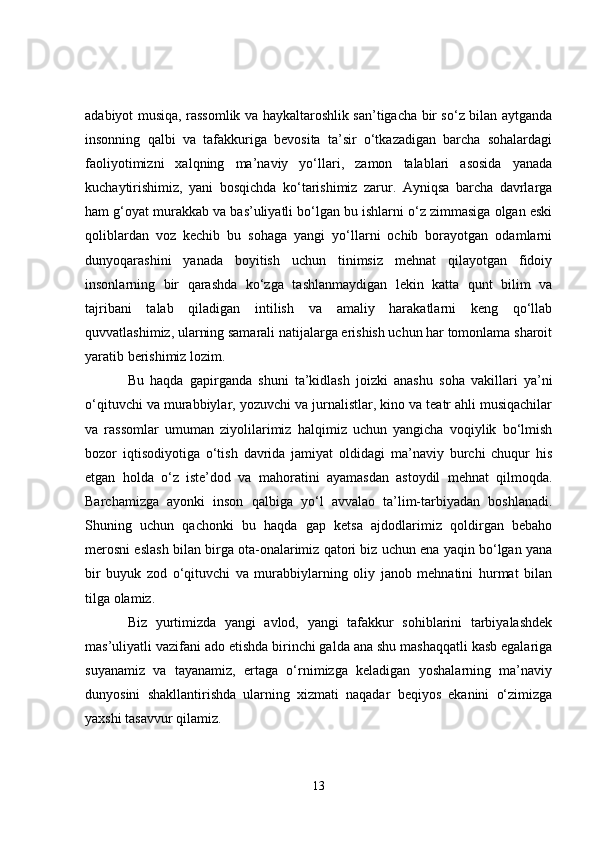 adabiyot musiqa, rassomlik va haykaltaroshlik san’tigacha bir so‘z bilan aytganda
insonning   qalbi   va   tafakkuriga   bevosita   ta’sir   o‘tkazadigan   barcha   sohalardagi
faoliyotimizni   xalqning   ma’naviy   yo‘llari,   zamon   talablari   asosida   yanada
kuchaytirishimiz,   yani   bosqichda   ko‘tarishimiz   zarur.   Ayniqsa   barcha   davrlarga
ham g‘oyat murakkab va bas’uliyatli bo‘lgan bu ishlarni o‘z zimmasiga olgan eski
qoliblardan   voz   kechib   bu   sohaga   yangi   yo‘llarni   ochib   borayotgan   odamlarni
dunyoqarashini   yanada   boyitish   uchun   tinimsiz   mehnat   qilayotgan   fidoiy
insonlarning   bir   qarashda   ko‘zga   tashlanmaydigan   lekin   katta   qunt   bilim   va
tajribani   talab   qiladigan   intilish   va   amaliy   harakatlarni   keng   qo‘llab
quvvatlashimiz, ularning samarali natijalarga erishish uchun har tomonlama sharoit
yaratib berishimiz lozim. 
Bu   haqda   gapirganda   shuni   ta’kidlash   joizki   anashu   soha   vakillari   ya’ni
o‘qituvchi va murabbiylar, yozuvchi va jurnalistlar, kino va teatr ahli musiqachilar
va   rassomlar   umuman   ziyolilarimiz   halqimiz   uchun   yangicha   voqiylik   bo‘lmish
bozor   iqtisodiyotiga   o‘tish   davrida   jamiyat   oldidagi   ma’naviy   burchi   chuqur   his
etgan   holda   o‘z   iste’dod   va   mahoratini   ayamasdan   astoydil   mehnat   qilmoqda.
Barchamizga   ayonki   inson   qalbiga   yo‘l   avvalao   ta’lim-tarbiyadan   boshlanadi.
Shuning   uchun   qachonki   bu   haqda   gap   ketsa   ajdodlarimiz   qoldirgan   bebaho
merosni eslash bilan birga ota-onalarimiz qatori biz uchun ena yaqin bo‘lgan yana
bir   buyuk   zod   o‘qituvchi   va   murabbiylarning   oliy   janob   mehnatini   hurmat   bilan
tilga olamiz. 
Biz   yurtimizda   yangi   avlod,   yangi   tafakkur   sohiblarini   tarbiyalashdek
mas’uliyatli vazifani ado etishda birinchi galda ana shu mashaqqatli kasb egalariga
suyanamiz   va   tayanamiz,   ertaga   o‘rnimizga   keladigan   yoshalarning   ma’naviy
dunyosini   shakllantirishda   ularning   xizmati   naqadar   beqiyos   ekanini   o‘zimizga
yaxshi tasavvur qilamiz. 
13 