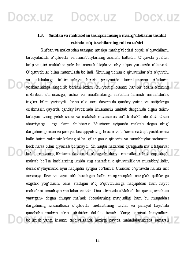 1.3. Sinfdan va maktabdan tashqari musiqa mashg‘ulotlarini tashkil
etishda  o‘qituvchilarning roli va ta’siri
 Sinfdan va maktabdan tashqari musiqa mashg‘ulotlari orqali o‘quvchilarni
tarbiyalashda   o‘qituvchi   va   murabbiylarning   xizmati   kattadir.   O‘quvchi   yoshlar
ko‘p  vaqtini  maktabda  yoki   bo‘lmasa  kollejda  va  oliy  o‘quv  yurtlarida  o‘tkazadi.
O‘qituvchilar bilan muomilada bo‘ladi. Shuning uchun o‘qituvchilar o‘z o‘quvchi
va   talabalarga   ta’lim-tarbiya   berish   jarayonida   komil   inson   sifatlarini
yoshlarimizga   singdirib   borishi   lozim.   Bu   yorug‘   olamni   har   bir   odam   o‘zining
mehribon   ota-onasiga,   ustoz   va   muallimlariga   nisbatan   hamish   minnatdorlik
tug‘usi   bilan   yashaydi.   Inson   o‘z   umri   davomida   qanday   yutuq   va   natijalarga
erishmasin   qayerda   qanday   lavozimda   ishlamasin   maktab   dargohida   olgan   talim-
tarbiyasi   uning   yetuk   shaxs   va   malakali   mutaxassis   bo‘lib   shakllantirishda   ulkan
ahamiyatga     ega   ekani   shubhasiz.   Muxtasar   aytganda   maktab   degan   ulug‘
dargohning inson va jamiyat taraqqiyotidagi hissasi va ta’sirini nafaqat yoshlarimiz
balki butun xalqimiz kelajagini hal qiladigan o‘qituvchi va murabbiylar mehnatini
hech narsa bilan qiyoslab bo‘lmaydi. Sh nuqtai nazardan qaraganda ma’rifatparvar
bobolarimizning fikrlarini davom ettirib agarki dunyo imoratlari ichida eng ulug‘i
maktab   bo‘lsa   kasblarning   ichida   eng   sharaflisi   o‘qituvchilik   va   murabbiylikdir,
desak o‘ylaymanki ayni haqiqatni aytgan bo‘lamiz. Chindan o‘qituvchi nainki sinf
xonasiga   fayz   va   ziyo   olib   kiradigan   balki   ming-minglab   murg‘ak   qalblariga
ezgulik   yog‘dusini   bahs   etadigan   o‘q   o‘quvchilariga   haqiqatdan   ham   hayot
maktabini   beradigan   mo‘tabar   zoddir.   Ona   tilimizda   «Maktab   ko‘rgan»,   «maktab
yaratgan»   degan   chuqur   ma’noli   iboralarning   mavjudligi   ham   bu   muqaddas
dargohning   zaxmatkash   o‘qituvchi   mehnatining   davlat   va   jamiyat   hayotida
qanchalik   muhim   o‘rin   tutishidan   dalolat   beradi.   Yangi   jamiyat   bunyodkori
bo‘lmish   yangi   insonni   tarbiyalashda   hozirgi   paytda   mahallalarimizda   samarali
14 