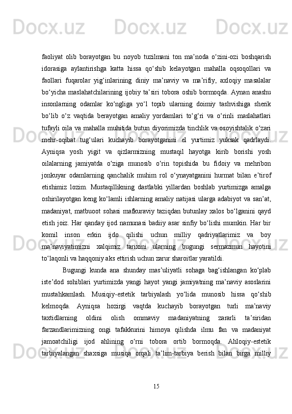 faoliyat   olib   borayotgan   bu   noyob   tuzilmani   ton   ma’noda   o‘zini-ozi   boshqarish
idorasiga   aylantirishga   katta   hissa   qo‘shib   kelayotgan   mahalla   oqsoqollari   va
faollari   fuqarolar   yig‘inlarining   diniy   ma’naviy   va   ma’rifiy,   axloqiy   masalalar
bo‘yicha   maslahatchilarining   ijobiy  ta’siri   tobora  oshib   bormoqda.   Aynan  anashu
insonlarning   odamlar   ko‘ngliga   yo‘l   topib   ularning   doimiy   tashvishiga   sherik
bo‘lib   o‘z   vaqtida   berayotgan   amaliy   yordamlari   to‘g‘ri   va   o‘rinli   maslahatlari
tufayli oila va mahalla muhitida butun diyorimizda tinchlik va osoyishtalik o‘zari
mehr-oqibat   tug‘ulari   kuchayib   borayotganini   el   yurtimiz   yuksak   qadrlaydi.
Ayniqsa   yosh   yigit   va   qizlarmizning   mustaqil   hayotga   kirib   borishi   yosh
oilalarning   jamiyatda   o‘ziga   munosib   o‘rin   topishida   bu   fidoiy   va   mehribon
jonkuyar   odamlarning   qanchalik   muhim   rol   o‘ynayatganini   hurmat   bilan   e’tirof
etishimiz   lozim.   Mustaqillikning   dastlabki   yillardan   boshlab   yurtimizga   amalga
oshirilayotgan  keng  ko‘lamli  ishlarning  amaliy   natijasi  ularga  adabiyot  va  san’at,
madaniyat,   matbuoot   sohasi   mafkuraviy   taziqdan   butunlay   xalos   bo‘lganini   qayd
etish   joiz.  Har   qanday  ijod   namunasi   badiiy  asar   sinfiy   bo‘lishi   mumkin.  Har   bir
komil   inson   erkin   ijdo   qilishi   uchun   milliy   qadriyatlarimiz   va   boy
ma’naviyatimizni   xalqimiz   tarixini   ularning   bugungi   sermazmun   hayotini
to‘laqonli va haqqoniy aks ettirish uchun zarur sharoitlar yaratildi. 
Bugungi   kunda   ana   shunday   mas’uliyatli   sohaga   bag‘ishlangan   ko‘plab
iste’dod   sohiblari   yurtimizda   yangi   hayot   yangi   jamiyatning   ma’naviy   asoslarini
mustahkamlash.   Musiqiy-estetik   tarbiyalash   yo‘lida   munosib   hissa   qo‘shib
kelmoqda.   Ayniqsa   hozirgi   vaqtda   kuchayib   borayotgan   turli   ma’naviy
taxtidlarning   oldini   olish   ommaviy   madaniyatning   zararli   ta’siridan
farzandlarimizning   ongi   tafakkurini   himoya   qilishda   ilmu   fan   va   madaniyat
jamoatchiligi   ijod   ahlining   o‘rni   tobora   ortib   bormoqda.   Ahloqiy-estetik
tarbiyalangan   shaxsiga   musiqa   orqali   ta’lim-tarbiya   berish   bilan   birga   milliy
15 