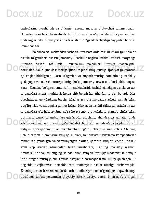 tanlovlarini   uyushtirish   va   o‘tkazish   asosan   musoqa   o‘qtuvchisi   zimmasigadir.
Shunday   ekan   birinchi   navbatda   bo‘lg‘usi   musiqa   o‘qtuvchilarini   tayyorlaydigan
pedagogika oily  o‘quv yurtlarida talabalarni to‘garak faoliyatiga tayyorlab boorish
kerak bo‘ladi.                       
Maktabda   va   maktabdan   tashqari   muassasalarda   tashkil   rtiladigan   bolalar
ashula   to‘garaklari   asosan   jamoaviy   ijrochilik   negizia   tashkel   etilishi   maqsadga
muvofiq   bo‘ladi.   Ma’lumki,   umumta’lim   maktablari   “musiqa   madaniyati”
darsliklari   va   o‘quv   dasturlariga   juda   ko‘plab   xalq   musiqa   ijodiyotiga   mansub
qo‘shiqlar   kiritilganki,   ularni   o‘rganish   va   kuylash   musiqa   darslarining   tashkiliy
pedagogic va tuzilish xususiyatlariga ko‘ra jamoaviy tarzda olib borilishini taqazo
etadi. Shunday bo‘lgach umumta’lim maktablarida tashkil etiladigan ashula va xor
to‘garaklari   ishini   mushtarak   holda   olib   borish   har   jihatdan   to‘g‘ri   bo‘ladi.   Xor
ijrochiligiga   qo‘yiladigan   barcha   talablar   esa   o‘z   navbatida   ashula   san’ati   bilan
bog‘liq talab va maqsadlarga mos keladi. Maktabda tashkil etiladigan ashula va xor
to‘garaklari   o‘z   hususiyatiga   ko‘ra   ko‘p   sonly   o‘quvchilarni   qamrab   olishi   bilan
boshqa   to‘garak   turlaridan   farq   qiladi.   Xor   ijrochiligi   shunday   bir   san’atki,   unda
adabiy va musiqiy ijodiyot uyg‘unlashib ketadi. Xor  san’ati o‘zini paydo bo‘lishi
xalq musiqiy ijodiyoti bilan chambarchas bog‘liq holda rivojlanib keladi. Shuning
uchun ham xalq ommasini xalq qo‘shiqlari, zamonaviy mavzularda kompozitorlar
tamonidan   yaratilgan   va   yaratilayotgan   asarlar,   qardosh   xalqlar,   chet-el   klassik
vokal-xop   asarlari   namunalari   bilan   tanishtiradi,   ularning   manaviy   olamini
boyitadi.   Xor   san’ati   bugungi   kunda   jahon   xalqlari   musiqiy   madanyatiga   chuqur
kirib   brogan   musiqiy   janr   sifatida   rivojlanib   bormoqdaki   uni   milliy   qo‘shiqchilik
negizida   rivojlantirish   borasida   ham   mofaqiyatli   ishlar   amalga   oshirilmoqda.
Shuning uchun ham  maktablarda tashkil  etiladigan xor  to‘garaklari  o‘quvchilarga
vocal-xor   san’ati   yordamida   g‘oyaviy   estetik   tarbiya   berish   bilan   aytib   o‘tilgan
18 