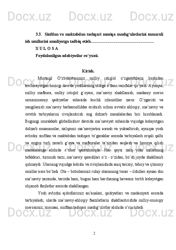 3.3.   Sinfdan va maktabdan tashqari musiqa mashg‘ulotlarini samarali
ish usullarini amaliyotga tadbiq etish.............................................................
          X U L O S A
Foydalanilgan adabiyotlar ro‘y x ati.
                                                       Kirish.
Mustaqil   O‘zbekistonimiz   milliy   istiqlol   o‘zgarishlarni   boshidan
kechirayotgan hozirgi davrda yoshlarning oldiga o‘lkan vazifalar qo‘yadi. Ayniqsa,
milliy   mafkura,   milliy   istiqlol   g‘oyasi,   ma’naviy   shakllanish,   madaniy   meros
umuminsoniy   qadryatlar   sohasida   kuchli   izlanishlar   zarur.   O‘zgarish   va
yangilanish   ma’naviy   barkamollikka   erishish   uchun   avvalo   ahloqiy,   ma’naviy   va
estetik   tarbiyalarini   rivojlantirish   eng   dolzarb   masalalardan   biri   hisoblanadi.
Bugungi murakkab globallashuv davrida ma’naviyat sohasida vujudga kelayotgan
dolzarb   muammolar,   xalqimiz   ma’naviyatini   asrash   va   yuksaltirish,   ayniqsa   yosh
avlodni sinfdan va maktabdan tashqari to‘garaklar asosida tarbiyalash orqali qalbi
va   ongini   turli   zararli   g‘oya   va   mafkuralar   ta’siridan   saqlash   va   himoya   qilish
masalalariga   alohida   e’tibor   qaratilmoqda.   Har   qaysi   xalq   yoki   millatning
tafakkuri, turmush tarzi, ma’naviy qarashlari o‘z - o‘zidan, bo‘sh joyda shakllanib
qolmaydi.  Ularning vujudga kelishi va rivojlanishida aniq tarixiy, tabiiy va ijtimoiy
omillar asos bo‘ladi. Ota – bobolarimiz ruhiy olamining tomir – ildizlari aynan shu
ma’naviy zaminda, tarixda ham, bugun ham barchaning havasini tortib kelayotgan
olijanob fazilatlar asosida shakllangan. 
Yosh   avlodni   ajdodlarimiz   an’analari,   qadryatlari   va   madaniyati   asosida
tarbiyalash,   ularda   ma’naviy-ahloqiy   faazilatlarni   shakllantirishda   milliy-musiqiy
merosimiz, xususan, sinfdan tashqari mashg‘ulotlar alohida o‘rin tutadi.
2 