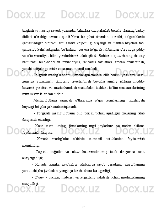 tinglash va musiqa savodi yuzasidan bilimlari chuqurlashib borishi ularning badiiy
didlari   o‘sishiga   xizmat   qiladi.Yana   bir   jihat   shundan   iboratki,   to‘garaklarda
qatnashadigan   o‘quvchilarni   asosiy   ko‘pchiligi   o‘qishga   va   maktab   hayotida   faol
qatnashib kelishadiganlar bo‘lashadi. Bu esa to‘garak rahbaridan o‘z ishiga jiddiy
va   o‘ta   masuliyat   bilan   yondoshishni   talab   qiladi.   Rahbar-o‘qituvchining   shaxsiy
namunasi,   hulq-odobi   va   murabbiylik,   rahbarlik   fazilatlari   jamoani   uyushtirish,
yaxshi natijalarga erishishida muhim omil sanaladi. 
To‘garak   mashg‘ulotlarni   jixozlangan   xonada   olib   borish,   yoshlarni   kasb-
xunarga   yunaltirish,   iktidorini   rivojlantirish   buyicha   amaliy   ishlarni   moddiy
bazasini   yaratish   va   mustaxkamlash   maktabdan   tashkari   ta’lim   muassasalarining
muxim vazifalaridan biridir.
Mashg‘ulotlarni   samarali   o‘tkazishda   o‘quv   xonalarining   jixozlanishi
kuydagi belgilarga k,arab aniqlanadi.
-   To‘garak   mashg‘ulotlarni   olib   borish   uchun   ajratilgan   xonaning   talab
darajasida ekanligi;
-   Xona   saxni,   undagi   jixozlarning   tugri   joylashuvi   va   undan   okilona
foydalanish darajasi;
-   Xonada   mashg‘ulot   o‘tishda   xilma-xil   uslublardan   foydalanish
mumkinligi;
-   Tegishli   xujjatlar   va   ukuv   kullanmalarining   talab   darajasida   sakd
anayotganligi;
-   Xonada   texnika   xavfsizligi   talablariga   javob   beradigan   sharoitlarning
yaratilishi,shu jumladan, yonginga karshi chora kurilganligi;
-   O‘quv   -   uskuna,   material   va   xujjatlarni   sakdash   uchun   moslamalarning
mavjudligi.
20 