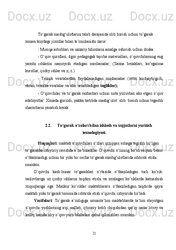 To‘garak mashg‘ulotlarini talab darajasida olib borish uchun to‘garak 
xonasi kuydagi jixozlar bilan ta’minlanishi zarur:
- Musiqa asboblari va nazariy bilimlarni amalga oshirish uchun doska.
-   O‘quv qurollari, ilgor pedagogak tajriba materiallari, o‘quvchilarning eng
yaxshi   ishlarini   namoyish   etadigan   moslamalar;   (Saxna   bezaklari,   ko‘rgazma
kurollar, ijodiy ishlar va x,.z.)
-   Texnik   vositalardan   foydalanadigan   moslamalar   (ovoz   kuchaytirgich,
ekran, texnika vositalar va ular urnatiladigan  tagliklar);
-   O‘quvchilar va to‘garak raxbarlari uchun nota yozuvlari aks   etgan o‘quv
adabiyotlar. Xonada guruxli, yakka tartibda mashg‘ulot  olib  borish uchun tegashli
sharoitlarni yaratish kerak.
2.2. To‘garak a’zolari bilan ishlash va xujjatlarni yuritish
texnologiyasi.
Huquqlari:  maktab o‘quvchilari o‘zlari qiziqqan sohaga tegishli bo‘lgan 
to‘garakka ixtiyoriy ravishda a’zo buladilar. O‘quvchi o‘zining bo‘sh vaqtini bekor
o‘tkazmasligi uchun bir yoki bir necha to‘garak mashg‘ulotlarida ishtirok etishi 
mumkin.        
O‘quvchi   kasb-hunar   to‘garaklari   o‘rtasida   o‘tkaziladigan   turli   ko‘rik-
tanlovlariga   uz   ijodiy   ishlarini   taqdim   etishi   va   xoxlagan   ko‘riklarda   katnashish
xuquqlariga   ega.   Mazkur   ko‘riklar   maktablararo   o‘tkaziladigan   taqdirda   qaysi
maktab yoki to‘garak tomonida ishtirok etish o‘quvchi ixtiyorida bo‘ladi.
Vazifalari:   To‘garak   a’zoligiga   umumta’lim   maktablarida   ta’lim   olayotgan
o‘quvchi-yoshlarning irqi, millati, ijtimoiy kelib chiqishidan qat’iy nazar litsey va
kollej hamda oliy o‘quv yurti talabalari qabul qilinishlari mumkin.
21 