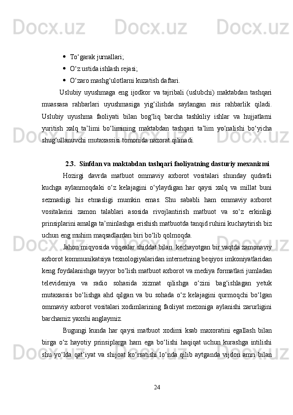 To‘garak jurnallari;
 O‘z ustida ishlash rejasi;
 O‘zaro mashg‘ulotlarni kuzatish daftari. 
Uslubiy   uyushmaga   eng   ijodkor   va   tajribali   (uslubchi)   maktabdan   tashqari
muassasa   rahbarlari   uyushmasiga   yig‘ilishda   saylangan   rais   rahbarlik   qiladi.
Uslubiy   uyushma   faoliyati   bilan   bog‘liq   barcha   tashkiliy   ishlar   va   hujjatlarni
yuritish   xalq   ta’limi   bo‘limining   maktabdan   tashqari   ta’lim   yo‘nalishi   bo‘yicha
shug‘ullanuvchi mutaxassisi tomonida nazorat qilinadi. 
2.3. Sinfdan va maktabdan tashqari faoliyatning dasturiy mexanizmi
Hozirgi   davrda   matbuot   ommaviy   axborot   vositalari   shunday   qudratli
kuchga   aylanmoqdaki   o‘z   kelajagini   o‘ylaydigan   har   qaysi   xalq   va   millat   buni
sezmasligi   his   etmasligi   mumkin   emas.   Shu   sababli   ham   ommaviy   axborot
vositalarini   zamon   talablari   asosida   rivojlantirish   matbuot   va   so‘z   erkinligi
prinsiplarini amalga ta’minlashga erishish matbuotda tanqid ruhini kuchaytirish biz
uchun eng muhim maqsadlardan biri bo‘lib qolmoqda. 
Jahon miqyosida voqealar shiddat bilan  kechayotgan bir vaqtda zamonaviy
axborot kommunikatsiya texnologiyalaridan internetning beqiyos imkoniyatlaridan
keng foydalanishga tayyor bo‘lish matbuot axborot va mediya formatlari jumladan
televideniya   va   radio   sohasida   xizmat   qilishga   o‘zini   bag‘ishlagan   yetuk
mutaxassis   bo‘lishga   ahd   qilgan   va   bu   sohada   o‘z   kelajagini   qurmoqchi   bo‘lgan
ommaviy axborot  vositalari  xodimlarining faoliyat  mezoniga  aylanishi  zarurligini
barchamiz yaxshi anglaymiz.
Bugungi   kunda   har   qaysi   matbuot   xodimi   ksab   maxoratini   egallash   bilan
birga   o‘z   hayotiy   prinsiplarga   ham   ega   bo‘lishi   haqiqat   uchun   kurashga   intilishi
shu   yo‘lda   qat’iyat   va   shijoat   ko‘rsatishi   lo‘nda   qilib   aytganda   vijdon   amri   bilan
24 