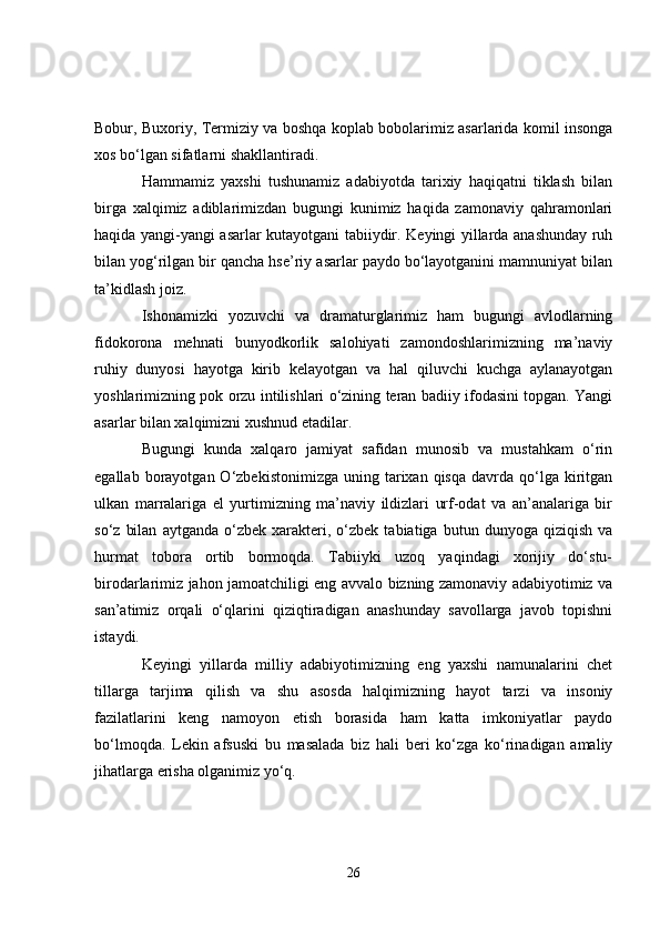 Bobur, Buxoriy, Termiziy va boshqa koplab bobolarimiz asarlarida komil insonga
xos bo‘lgan sifatlarni shakllantiradi. 
Hammamiz   yaxshi   tushunamiz   adabiyotda   tarixiy   haqiqatni   tiklash   bilan
birga   xalqimiz   adiblarimizdan   bugungi   kunimiz   haqida   zamonaviy   qahramonlari
haqida yangi-yangi asarlar kutayotgani tabiiydir. Keyingi yillarda anashunday ruh
bilan yog‘rilgan bir qancha hse’riy asarlar paydo bo‘layotganini mamnuniyat bilan
ta’kidlash joiz. 
Ishonamizki   yozuvchi   va   dramaturglarimiz   ham   bugungi   avlodlarning
fidokorona   mehnati   bunyodkorlik   salohiyati   zamondoshlarimizning   ma’naviy
ruhiy   dunyosi   hayotga   kirib   kelayotgan   va   hal   qiluvchi   kuchga   aylanayotgan
yoshlarimizning pok orzu intilishlari o‘zining teran badiiy ifodasini topgan. Yangi
asarlar bilan xalqimizni xushnud etadilar. 
Bugungi   kunda   xalqaro   jamiyat   safidan   munosib   va   mustahkam   o‘rin
egallab  borayotgan  O‘zbekistonimizga  uning  tarixan  qisqa   davrda   qo‘lga  kiritgan
ulkan   marralariga   el   yurtimizning   ma’naviy   ildizlari   urf-odat   va   an’analariga   bir
so‘z   bilan   aytganda   o‘zbek  xarakteri,  o‘zbek   tabiatiga  butun   dunyoga   qiziqish   va
hurmat   tobora   ortib   bormoqda.   Tabiiyki   uzoq   yaqindagi   xorijiy   do‘stu-
birodarlarimiz jahon jamoatchiligi eng avvalo bizning zamonaviy adabiyotimiz va
san’atimiz   orqali   o‘qlarini   qiziqtiradigan   anashunday   savollarga   javob   topishni
istaydi. 
Keyingi   yillarda   milliy   adabiyotimizning   eng   yaxshi   namunalarini   chet
tillarga   tarjima   qilish   va   shu   asosda   halqimizning   hayot   tarzi   va   insoniy
fazilatlarini   keng   namoyon   etish   borasida   ham   katta   imkoniyatlar   paydo
bo‘lmoqda.   Lekin   afsuski   bu   masalada   biz   hali   beri   ko‘zga   ko‘rinadigan   amaliy
jihatlarga erisha olganimiz yo‘q. 
26 
