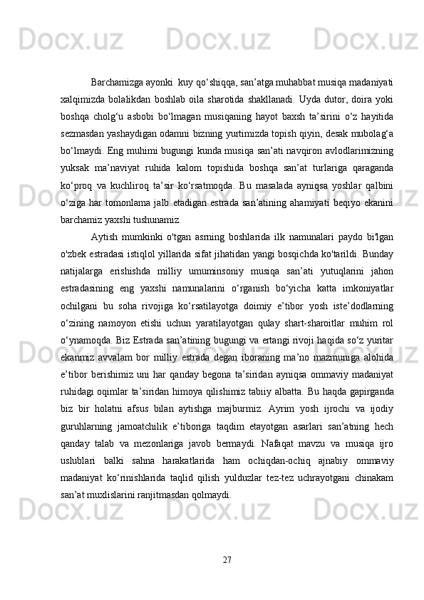 Barchamizga ayonki  kuy qo‘shiqqa, san’atga muhabbat musiqa madaniyati
xalqimizda   bolalikdan   boshlab   oila   sharotida   shakllanadi.   Uyda   dutor,   doira   yoki
boshqa   cholg‘u   asbobi   bo‘lmagan   musiqaning   hayot   baxsh   ta’sirini   o‘z   hayitida
sezmasdan yashaydigan odamni bizning yurtimizda topish qiyin, desak mubolag‘a
bo‘lmaydi. Eng muhimi bugungi kunda musiqa san’ati navqiron avlodlarimizning
yuksak   ma’naviyat   ruhida   kalom   topishida   boshqa   san’at   turlariga   qaraganda
ko‘proq   va   kuchliroq   ta’sir   ko‘rsatmoqda.   Bu   masalada   ayniqsa   yoshlar   qalbini
o‘ziga   har   tomonlama   jalb   etadigan   estrada   san’atining   ahamiyati   beqiyo   ekanini
barchamiz yaxshi tushunamiz.
Aytish   mumkinki   o'tgan   asrning   boshlarida   ilk   namunalari   paydo   bi'lgan
o'zbek estradasi istiqlol yillarida sifat jihatidan yangi bosqichda ko'tarildi. Bunday
natijalarga   erishishda   milliy   umuminsoniy   musiqa   san’ati   yutuqlarini   jahon
estradasining   eng   yaxshi   namunalarini   o‘rganish   bo‘yicha   katta   imkoniyatlar
ochilgani   bu   soha   rivojiga   ko‘rsatilayotga   doimiy   e’tibor   yosh   iste’dodlarning
o‘zining   namoyon   etishi   uchun   yaratilayotgan   qulay   shart-sharoitlar   muhim   rol
o‘ynamoqda. Biz Estrada san’atining bugungi va ertangi rivoji haqida so‘z yuritar
ekanmiz   avvalam   bor   milliy   estrada   degan   iboraning   ma’no   mazmuniga   alohida
e’tibor   berishimiz   uni   har   qanday   begona   ta’siridan   ayniqsa   ommaviy   madaniyat
ruhidagi oqimlar ta’siridan himoya qilishimiz tabiiy albatta.   Bu haqda gapirganda
biz   bir   holatni   afsus   bilan   aytishga   majburmiz.   Ayrim   yosh   ijrochi   va   ijodiy
guruhlarning   jamoatchilik   e’tiboriga   taqdim   etayotgan   asarlari   san’atning   hech
qanday   talab   va   mezonlariga   javob   bermaydi.   Nafaqat   mavzu   va   musiqa   ijro
uslublari   balki   sahna   harakatlarida   ham   ochiqdan-ochiq   ajnabiy   ommaviy
madaniyat   ko‘rinishlarida   taqlid   qilish   yulduzlar   tez-tez   uchrayotgani   chinakam
san’at muxlislarini ranjitmasdan qolmaydi. 
27 