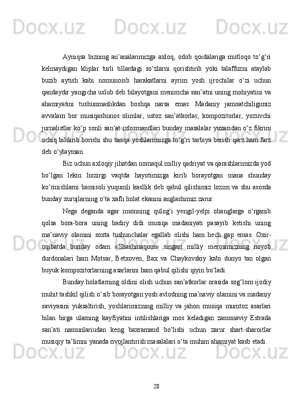 Ayniqsa   bizning   an’analarimizga   axloq,   odob   qoidalariga   mutloqo   to‘g‘ri
kelmaydigan   kliplar   turli   tillardagi   so‘zlarni   qorishtirib   yoki   talaffuzni   ataylab
buzib   aytish   kabi   nomunosib   harakatlarni   ayrim   yosh   ijrochilar   o‘zi   uchun
qandaydir yangicha uslub deb bilayotgani menimcha san’atni uning mohiyatini va
ahamiyatini   tushunmaslikdan   boshqa   narsa   emas.   Madaniy   jamoatchiligimiz
avvalam   bor   musiqashunos   olimlar,   ustoz   san’atkorlar,   kompozitorlar,   yozuvchi
jurnalistlar ko‘p sonli san’at ixlosmandlari bunday masalalar yuzasidan o‘z fikrini
ochiq bildirib borishi shu tariqa yoshlarimizga to‘g‘ri tarbiya berish qarz ham farz
deb o‘ylayman. 
Biz uchun axloqiy jihatdan nomaqul milliy qadriyat va qarashlarimizda yod
bo‘lgan   lekin   hozirgi   vaqtda   hayotimizga   kirib   borayotgan   mana   shunday
ko‘rinishlarni   bamisoli  yuqumli   kasllik  deb   qabul   qilishimiz   lozim   va  shu  asosda
bunday xurujlarning o‘ta xafli holat ekanini anglashimiz zarur. 
Nega   deganda   agar   insonning   qulog‘i   yengil-yelpi   ohanglarga   o‘rganib
qolsa   bora-bora   uning   badiiy   didi   musiqa   madaniyati   pasayib   ketishi   uning
ma’naviy   olamini   soxta   tushunchalar   egallab   olishi   ham   hech   gap   emas.   Oxir-
oqibatda   bunday   odam   «Shashmaqom»   singari   milliy   merosimizning   noyob
durdonalari   ham   Motsar,   Betxoven,   Bax   va   Chaykovskiy   kabi   dunyo   tan   olgan
buyuk kompozitorlarning asarlarini ham qabul qilishi qiyin bo‘ladi. 
Bunday holatlarning oldini olish uchun san’atkorlar orasida sog‘lom ijodiy
muhit tashkil qilish o‘sib borayotgan yosh avlodning ma’naviy olamini va madaniy
saviyasini   yuksaltirish,   yoshlarimizning   milliy   va   jahon   musiqa   mumtoz   asarlari
bilan   birga   ularning   kayfiyatini   intilishlariga   mos   keladigan   zamonaviy   Estrada
san’ati   namunlariudan   keng   baxramand   bo‘lishi   uchun   zarur   shart-sharoitlar
musiqiy ta’limni yanada rivojlantirish masalalari o‘ta muhim ahamiyat kasb etadi. 
28 