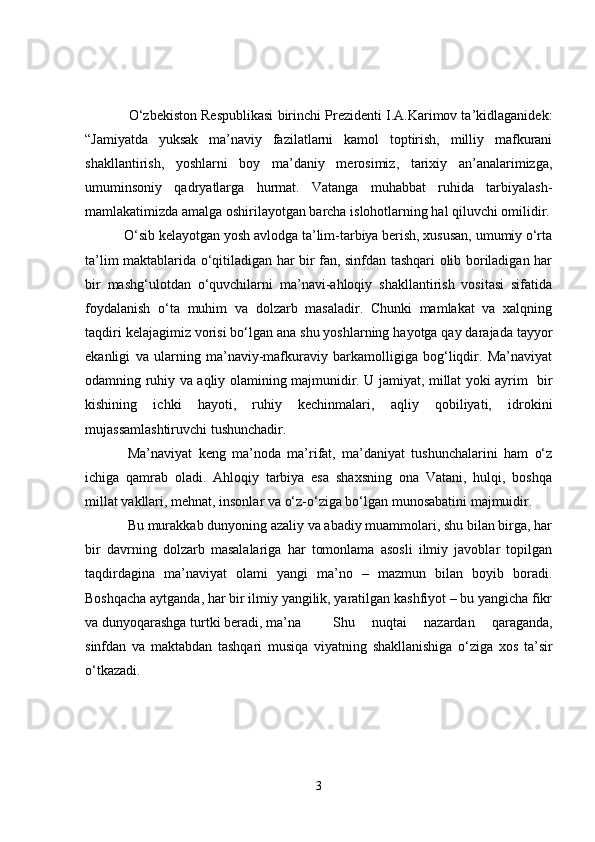    O‘zbekiston Respublikasi birinchi Prezidenti I.A.Karimov ta’kidlaganidek:
“Jamiyatda   yuksak   ma’naviy   fazilatlarni   kamol   toptirish,   milliy   mafkurani
shakllantirish,   yoshlarni   boy   ma’daniy   merosimiz,   tarixiy   an’analarimizga,
umuminsoniy   qadryatlarga   hurmat.   Vatanga   muhabbat   ruhida   tarbiyalash-
mamlakatimizda amalga oshirilayotgan barcha islohotlarning hal qiluvchi omilidir.
 O‘sib kelayotgan yosh avlodga ta’lim-tarbiya berish, xususan, umumiy o‘rta
ta’lim maktablarida o‘qitiladigan har bir fan, sinfdan tashqari olib boriladigan har
bir   mashg‘ulotdan   o‘quvchilarni   ma’navi-ahloqiy   shakllantirish   vositasi   sifatida
foydalanish   o‘ta   muhim   va   dolzarb   masaladir.   Chunki   mamlakat   va   xalqning
taqdiri kelajagimiz vorisi bo‘lgan ana shu yoshlarning hayotga qay darajada tayyor
ekanligi   va   ularning   ma’naviy-mafkuraviy   barkamolligiga   bog‘liqdir.   Ma’naviyat
odamning ruhiy va aqliy olamining majmunidir. U jamiyat, millat yoki ayrim   bir
kishining   ichki   hayoti,   ruhiy   kechinmalari,   aqliy   qobiliyati,   idrokini
mujassamlashtiruvchi tushunchadir. 
Ma’naviyat   keng   ma’noda   ma’rifat,   ma’daniyat   tushunchalarini   ham   o‘z
ichiga   qamrab   oladi.   Ahloqiy   tarbiya   esa   shaxsning   ona   Vatani,   hulqi,   boshqa
millat vakllari, mehnat, insonlar va o‘z-o‘ziga bo‘lgan munosabatini majmuidir.
Bu murakkab dunyoning azaliy va abadiy muammolari, shu bilan birga, har
bir   davrning   dolzarb   masalalariga   har   tomonlama   asosli   ilmiy   javoblar   topilgan
taqdirdagina   ma’naviyat   olami   yangi   ma’no   –   mazmun   bilan   boyib   boradi.
Boshqacha aytganda, har bir ilmiy yangilik, yaratilgan kashfiyot – bu yangicha fikr
va dunyoqarashga turtki beradi, ma’na   Shu   nuqtai   nazardan   qaraganda,
sinfdan   va   maktabdan   tashqari   musiqa   viyatning   shakllanishiga   o‘ziga   xos   ta’sir
o‘tkazadi. 
3 
