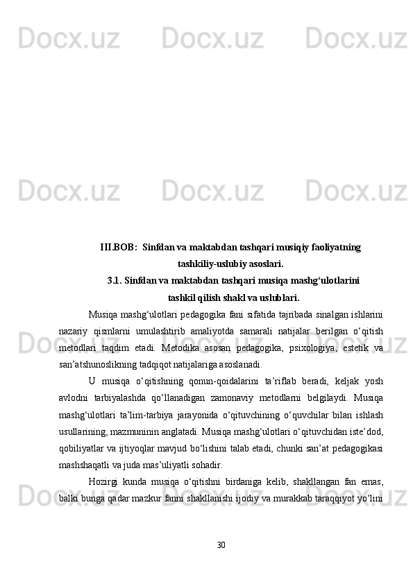 III.BOB:  Sinfdan va maktabdan tashqari musiqiy faoliyatning
tashkiliy-uslubiy asoslari.
3.1. Sinfdan va maktabdan tashqari musiqa mashg‘ulotlarini 
tashkil qilish shakl va uslublari.
Musiqa mashg‘ulotlari pedagogika fani sifatida tajribada sinalgan ishlarini
nazariy   qismlarni   umulashtirib   amaliyotda   samarali   natijalar   berilgan   o‘qitish
metodlari   taqdim   etadi.   Metodika   asosan   pedagogika,   psixologiya,   estetik   va
san’atshunoslikning tadqiqot natijalariga asoslanadi. 
U   musiqa   o‘qitishning   qonun-qoidalarini   ta’riflab   beradi,   keljak   yosh
avlodni   tarbiyalashda   qo‘llanadigan   zamonaviy   metodlarni   belgilaydi.   Musiqa
mashg‘ulotlari   ta’lim-tarbiya   jarayonida   o‘qituvchining   o‘quvchilar   bilan   ishlash
usullarining, mazmuninin anglatadi. Musiqa mashg‘ulotlari o‘qituvchidan iste’dod,
qobiliyatlar va ijtiyoqlar mavjud bo‘lishini talab etadi, chunki san’at pedagogikasi
mashshaqatli va juda mas’uliyatli sohadir. 
Hozirgi   kunda   musiqa   o‘qitishni   birdaniga   kelib,   shakllangan   fan   emas,
balki bunga qadar mazkur fanni shakllanishi ijodiy va murakkab taraqqiyot yo‘lini
30 