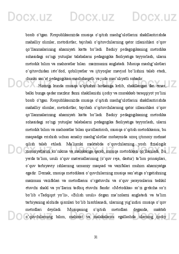 bosib   o‘tgan.   Respublikamizda   musiqa   o‘qitish   mashg‘ulotlarini   shakllantirishda
mahalliy   olimlar,   metodistlar,   tajribali   o‘qituvchilarning   qator   izlanishlari   o‘quv
qo‘llanmalarining   ahamiyati   katta   bo‘ladi.   Badiiy   pedagogikaning   metodika
sohasidagi   so‘ngi   yutuqlar   talabalarni   pedagogika   faoliyatiga   tayyorlash,   ularni
metodik   bilim   va   mahoratlar   bilan     mazmunini   anglatadi.   Musiqa   mashg‘ulotlari
o‘qituvchidan   iste’dod,   qobiliyatlar   va   ijtiyoqlar   mavjud   bo‘lishini   talab   etadi,
chunki san’at pedagogikasi mashshaqatli va juda mas’uliyatli sohadir. 
Hozirgi   kunda   musiqa   o‘qitishni   birdaniga   kelib,   shakllangan   fan   emas,
balki bunga qadar mazkur fanni shakllanishi ijodiy va murakkab taraqqiyot yo‘lini
bosib   o‘tgan.   Respublikamizda   musiqa   o‘qitish   mashg‘ulotlarini   shakllantirishda
mahalliy   olimlar,   metodistlar,   tajribali   o‘qituvchilarning   qator   izlanishlari   o‘quv
qo‘llanmalarining   ahamiyati   katta   bo‘ladi.   Badiiy   pedagogikaning   metodika
sohasidagi   so‘ngi   yutuqlar   talabalarni   pedagogika   faoliyatiga   tayyorlash,   ularni
metodik bilim va mahoratlar bilan qurollantirish, musiqa o‘qitish metodikasini, bu
maqsadga   erishish   uchun   amaliy   mashg‘ulotlar   mobaynida   uzoq   ijtimoiy   mehnat
qilish   talab   etiladi.   Ma’lumki   maktabda   o‘quvchilarning   yosh   fizialogik
xususiyatlarini ko‘nikma va malakariga qarab, musiqa metodikasi qo‘llaniladi. Bu
yerda   ta’lim,   usuli   o‘quv   materiallarining   (o‘quv   reja,   dastur)   ta’lim   prinsiplari,
o‘quv   tarbiyaviy   ishlarning   umumiy   maqsad   va   vazifalari   muhim   ahamiyatga
egadir. Demak, musiqa metodikasi o‘quvchilarning musiqa san’atiga o‘rgatishning
mazmuni   vazifalari   va   metodlarini   o‘rgatuvchi   va   o‘quv   jarayonlarini   tashkil
etuvchi   shakl   va   yo‘llarini   tadbiq   etuvchi   fandir.   «Metodika»   so‘zi   grekcha   so‘z
bo‘lib   «Tadqiqot   yo‘li»,   «Bilish   usuli»   degan   ma’nolarni   anglatadi   va   ta’lim
tarbiyaning   alohida   qismlari   bo‘lib   hisoblanadi,   ularning   yig‘indisi   musiqa   o‘quv
metodlari   deyiladi.   Musiqaning   o‘qitish   metodlari   deganda,   maktab
o‘quvchilarning   bilim,   mahorat   va   malakalarini   egallashda   ularning   ijodiy
31 