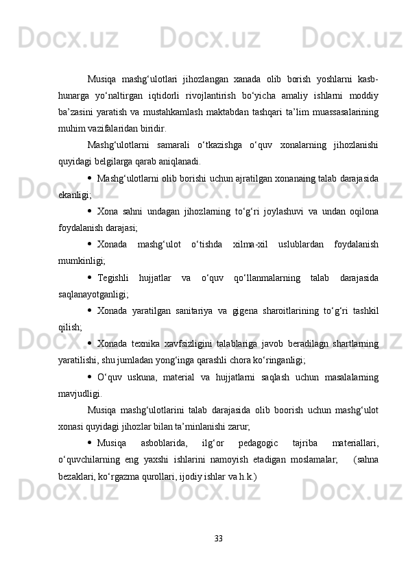 Musiqa   mashg‘ulotlari   jihozlangan   xanada   olib   borish   yoshlarni   kasb-
hunarga   yo‘naltirgan   iqtidorli   rivojlantirish   bo‘yicha   amaliy   ishlarni   moddiy
ba’zasini   yaratish   va   mustahkamlash   maktabdan   tashqari   ta’lim   muassasalarining
muhim vazifalaridan biridir. 
Mashg‘ulotlarni   samarali   o‘tkazishga   o‘quv   xonalarning   jihozlanishi
quyidagi belgilarga qarab aniqlanadi. 
 Mashg‘ulotlarni olib borishi uchun ajratilgan xonanaing talab darajasida
ekanligi; 
 Xona   sahni   undagan   jihozlarning   to‘g‘ri   joylashuvi   va   undan   oqilona
foydalanish darajasi; 
 Xonada   mashg‘ulot   o‘tishda   xilma-xil   uslublardan   foydalanish
mumkinligi;
 Tegishli   hujjatlar   va   o‘quv   qo‘llanmalarning   talab   darajasida
saqlanayotganligi;
 Xonada   yaratilgan   sanitariya   va   gigena   sharoitlarining   to‘g‘ri   tashkil
qilish;
 Xonada   texnika   xavfsizligini   talablariga   javob   beradilagn   shartlarning
yaratilishi, shu jumladan yong‘inga qarashli chora ko‘ringanligi; 
 O‘quv   uskuna,   material   va   hujjatlarni   saqlash   uchun   masalalarning
mavjudligi. 
Musiqa   mashg‘ulotlarini   talab   darajasida   olib   boorish   uchun   mashg‘ulot
xonasi quyidagi jihozlar bilan ta’minlanishi zarur; 
 Musiqa   asboblarida,   ilg‘or   pedagogic   tajriba   materiallari,
o‘quvchilarning   eng   yaxshi   ishlarini   namoyish   etadigan   moslamalar;       (sahna
bezaklari, ko‘rgazma qurollari, ijodiy ishlar va h.k.) 
33 