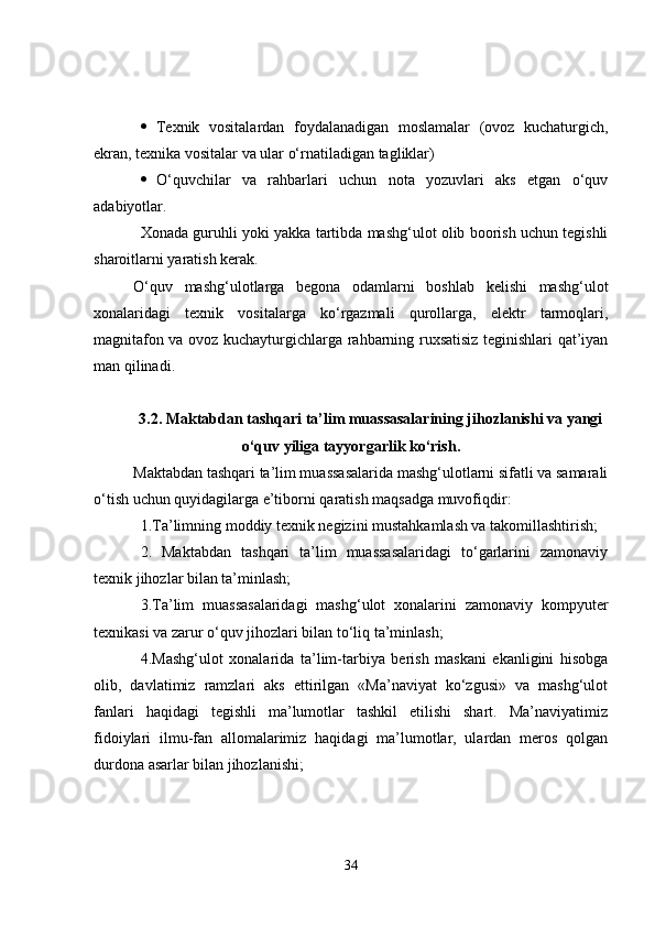  Texnik   vositalardan   foydalanadigan   moslamalar   (ovoz   kuchaturgich,
ekran, texnika vositalar va ular o‘rnatiladigan tagliklar) 
 O‘quvchilar   va   rahbarlari   uchun   nota   yozuvlari   aks   etgan   o‘quv
adabiyotlar.
Xonada guruhli yoki yakka tartibda mashg‘ulot olib boorish uchun tegishli
sharoitlarni yaratish kerak. 
O‘quv   mashg‘ulotlarga   begona   odamlarni   boshlab   kelishi   mashg‘ulot
xonalaridagi   texnik   vositalarga   ko‘rgazmali   qurollarga,   elektr   tarmoqlari,
magnitafon va ovoz kuchayturgichlarga rahbarning ruxsatisiz teginishlari qat’iyan
man qilinadi. 
3.2. Maktabdan tashqari ta’lim muassasalarining jihozlanishi va yangi
o‘quv yiliga tayyorgarlik ko‘rish.
Maktabdan tashqari ta’lim muassasalarida mashg‘ulotlarni sifatli va samarali
o‘tish uchun quyidagilarga e’tiborni qaratish maqsadga muvofiqdir: 
1.Ta’limning moddiy texnik negizini mustahkamlash va takomillashtirish; 
2.   Maktabdan   tashqari   ta’lim   muassasalaridagi   to‘garlarini   zamonaviy
texnik jihozlar bilan ta’minlash; 
3.Ta’lim   muassasalaridagi   mashg‘ulot   xonalarini   zamonaviy   kompyuter
texnikasi va zarur o‘quv jihozlari bilan to‘liq ta’minlash;
4.Mashg‘ulot   xonalarida   ta’lim-tarbiya   berish   maskani   ekanligini   hisobga
olib,   davlatimiz   ramzlari   aks   ettirilgan   «Ma’naviyat   ko‘zgusi»   va   mashg‘ulot
fanlari   haqidagi   tegishli   ma’lumotlar   tashkil   etilishi   shart.   Ma’naviyatimiz
fidoiylari   ilmu-fan   allomalarimiz   haqidagi   ma’lumotlar,   ulardan   meros   qolgan
durdona asarlar bilan jihozlanishi; 
34 