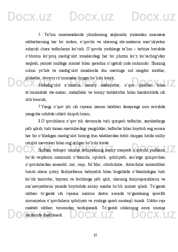 5.   Ta’lim   muassasalarida   jihozlarning   saqlanishi   yuzasidan   muassasa
rahbarlarining   har   bir   xodim,   o‘quvchi   va   ularning   ota-onalarini   mas’uliyatini
oshirish   chora   tadbirlarini   ko‘rish.   O‘quvchi   yoshlarga   ta’lim   –   tarbiya   berishda
e’tiborini   ko‘proq   mashg‘ulot   xonalaridagi   har   bir   jihozni   ko‘z   ko‘rachog‘iday
saqlash,   jamoat  mulkiga  xurmat   bilan  qarashni   o‘rgatish  juda  muhimdir. Shuning
uchun   yo‘lak   va   mashg‘ulot   xonalarida   shu   mavzuga   oid   rangdor   suratlar,
plokatlar, devoriy ro‘znomalar ilingan bo‘lishi kerak; 
6.Mashg‘ulot   a’zolarini   zaruriy   adabiyotlar,   o‘quv   qurollari   bilan
ta’minlashda   ota-onalar,   mahallalar   va   homiy   tashkilotlar   bilan   hamkorlikda   ish
olib boorish; 
7.Yangi   o‘quv   yili   ish   rejasini   zamon   talablari   darajasiga   mos   ravishda
yangicha uslubda ishlab chiqish lozim; 
8.O‘quvchilarni   o‘quv   yili   davomida   turli   qiziqarli   tadbirlar,   sayohatlarga
jalb qilish, turli tuman mavzulardagi yangiliklar, tadbirlar bilan boyitish eng asosisi
har bir o‘tiladigan mashg‘ulot hozirgi kun talablaridan kelib chiqqan holda milliy
istiqlol mavzulari bilan sug‘orilgan bo‘lishi kerak. 
Sinfdan   tashqari   musiqa   tarbiyasining   asosiy   maqsadi   o‘quvchi   yoshlarni
bo‘sh   vaqtlarini   mazmunli   o‘tkazishi,   iqtidorli,   qobiliyatli,   san’atga   qiziquvchan
o‘quvchilardan   ansambl,   xor,   raqs,   fol’klor,   rubobchilar,   dutorchilar   ansambllari
tuzish   ularni   ijobiy   faoliyatlarini   tarbiyalsh   bilan   birgalikda   o‘tkaziladigan   turli
ko‘rik   tanlovlar,   bayram   va   kechlarga   jalb   qilib,   ularning   dunyoqarashlarini   va
ma’naviyatlarini   yanada   boyitishda   asosiy   manba   bo‘lib   xizmat   qiladi.   To‘garak
rahbari   to‘garak   ish   rejasini   maxsus   dastur   asosida   to‘garakning   spesifik
xususiyatini o‘quvchilarni qobiliyati va yoshiga qarab mustaqil tuzadi. Ushbu reja
maktab   rahbari   tomonidan   tasdiqlanadi.   To‘garak   ishlarining   asosi   musiqa
darslarida shakllanadi. 
35 