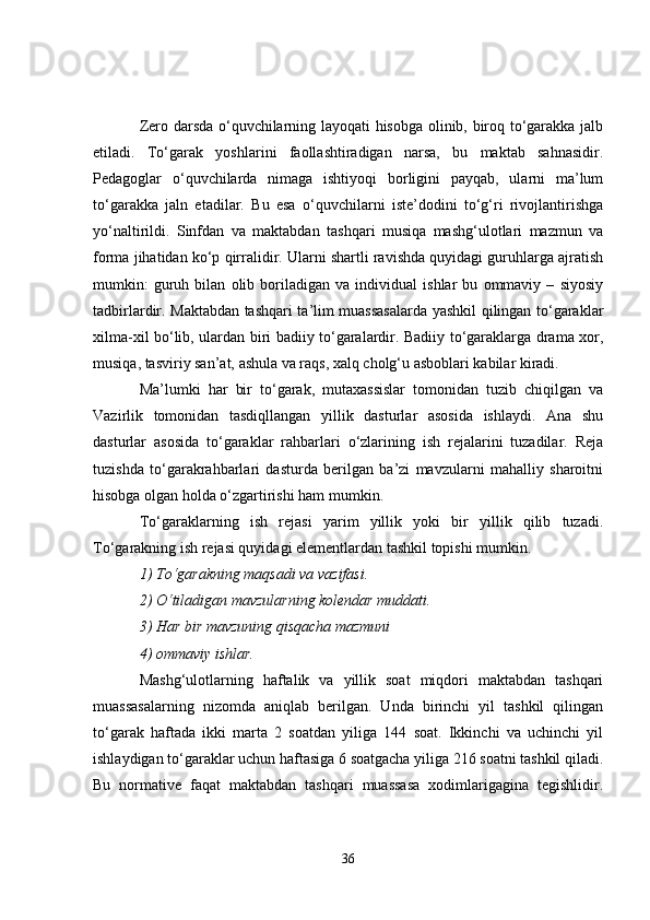 Zero darsda o‘quvchilarning layoqati hisobga olinib, biroq to‘garakka jalb
etiladi.   To‘garak   yoshlarini   faollashtiradigan   narsa,   bu   maktab   sahnasidir.
Pedagoglar   o‘quvchilarda   nimaga   ishtiyoqi   borligini   payqab,   ularni   ma’lum
to‘garakka   jaln   etadilar.   Bu   esa   o‘quvchilarni   iste’dodini   to‘g‘ri   rivojlantirishga
yo‘naltirildi.   Sinfdan   va   maktabdan   tashqari   musiqa   mashg‘ulotlari   mazmun   va
forma jihatidan ko‘p qirralidir. Ularni shartli ravishda quyidagi guruhlarga ajratish
mumkin:   guruh   bilan   olib   boriladigan   va   individual   ishlar   bu   ommaviy   –   siyosiy
tadbirlardir. Maktabdan tashqari ta’lim muassasalarda yashkil qilingan to‘garaklar
xilma-xil bo‘lib, ulardan biri badiiy to‘garalardir. Badiiy to‘garaklarga drama xor,
musiqa, tasviriy san’at, ashula va raqs, xalq cholg‘u asboblari kabilar kiradi. 
Ma’lumki   har   bir   to‘garak,   mutaxassislar   tomonidan   tuzib   chiqilgan   va
Vazirlik   tomonidan   tasdiqllangan   yillik   dasturlar   asosida   ishlaydi.   Ana   shu
dasturlar   asosida   to‘garaklar   rahbarlari   o‘zlarining   ish   rejalarini   tuzadilar.   Reja
tuzishda   to‘garakrahbarlari   dasturda   berilgan   ba’zi   mavzularni   mahalliy   sharoitni
hisobga olgan holda o‘zgartirishi ham mumkin. 
To‘garaklarning   ish   rejasi   yarim   yillik   yoki   bir   yillik   qilib   tuzadi.
To‘garakning ish rejasi quyidagi elementlardan tashkil topishi mumkin. 
1) To‘garakning maqsadi va vazifasi.
2) O‘tiladigan mavzularning kolendar muddati.
3) Har bir mavzuning qisqacha mazmuni
4) ommaviy ishlar. 
Mashg‘ulotlarning   haftalik   va   yillik   soat   miqdori   maktabdan   tashqari
muassasalarning   nizomda   aniqlab   berilgan.   Unda   birinchi   yil   tashkil   qilingan
to‘garak   haftada   ikki   marta   2   soatdan   yiliga   144   soat.   Ikkinchi   va   uchinchi   yil
ishlaydigan to‘garaklar uchun haftasiga 6 soatgacha yiliga 216 soatni tashkil qiladi.
Bu   normative   faqat   maktabdan   tashqari   muassasa   xodimlarigagina   tegishlidir.
36 