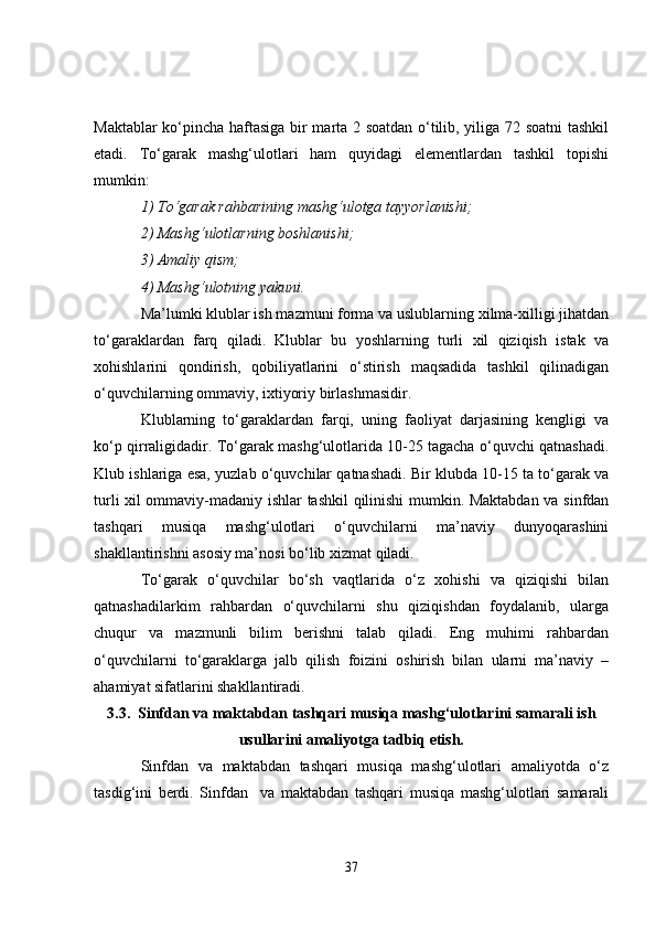 Maktablar ko‘pincha haftasiga bir marta 2 soatdan o‘tilib, yiliga 72 soatni tashkil
etadi.   To‘garak   mashg‘ulotlari   ham   quyidagi   elementlardan   tashkil   topishi
mumkin: 
1) To‘garak rahbarining mashg‘ulotga tayyorlanishi; 
2) Mashg‘ulotlarning boshlanishi;
3) Amaliy qism; 
4) Mashg‘ulotning yakuni. 
Ma’lumki klublar ish mazmuni forma va uslublarning xilma-xilligi jihatdan
to‘garaklardan   farq   qiladi.   Klublar   bu   yoshlarning   turli   xil   qiziqish   istak   va
xohishlarini   qondirish,   qobiliyatlarini   o‘stirish   maqsadida   tashkil   qilinadigan
o‘quvchilarning ommaviy, ixtiyoriy birlashmasidir. 
Klublarning   to‘garaklardan   farqi,   uning   faoliyat   darjasining   kengligi   va
ko‘p qirraligidadir. To‘garak mashg‘ulotlarida 10-25 tagacha o‘quvchi qatnashadi.
Klub ishlariga esa, yuzlab o‘quvchilar qatnashadi. Bir klubda 10-15 ta to‘garak va
turli xil ommaviy-madaniy ishlar tashkil qilinishi mumkin. Maktabdan va sinfdan
tashqari   musiqa   mashg‘ulotlari   o‘quvchilarni   ma’naviy   dunyoqarashini
shakllantirishni asosiy ma’nosi bo‘lib xizmat qiladi. 
To‘garak   o‘quvchilar   bo‘sh   vaqtlarida   o‘z   xohishi   va   qiziqishi   bilan
qatnashadilarkim   rahbardan   o‘quvchilarni   shu   qiziqishdan   foydalanib,   ularga
chuqur   va   mazmunli   bilim   berishni   talab   qiladi.   Eng   muhimi   rahbardan
o‘quvchilarni   to‘garaklarga   jalb   qilish   foizini   oshirish   bilan   ularni   ma’naviy   –
ahamiyat sifatlarini shakllantiradi. 
3.3.  Sinfdan va maktabdan tashqari musiqa mashg‘ulotlarini samarali ish
usullarini amaliyotga tadbiq etish.
Sinfdan   va   maktabdan   tashqari   musiqa   mashg‘ulotlari   amaliyotda   o‘z
tasdig‘ini   berdi.   Sinfdan     va   maktabdan   tashqari   musiqa   mashg‘ulotlari   samarali
37 