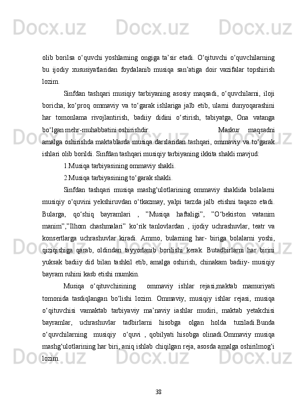 olib   borilsa   o‘quvchi   yoshlarning   ongiga   ta’sir   etadi.   O‘qituvchi   o‘quvchilarning
bu   ijodiy   xususiyatlaridan   foydalanib   musiqa   san’atiga   doir   vazifalar   topshirish
lozim.
Sinfdan   tashqari   musiqiy   tarbiyaning   asosiy   maqsadi,   o‘quvchilarni,   iloji
boricha,   ko‘proq   ommaviy   va   to‘garak   ishlariga   jalb   etib,   ularni   dunyoqarashini
har   tomonlama   rivojlantirish,   badiiy   didini   o‘stirish,   tabiyatga,   Ona   vatanga
bo‘lgan mehr-muhabbatini oshirishdir. Maskur   maqsadni
amalga oshirishda maktablarda musiqa darslaridan tashqari, ommaviy va to‘garak
ishlari olib borildi. Sinfdan tashqari musiqiy tarbiyaning ikkita shakli mavjud:  
1.Musiqa tarbiyasining ommaviy shakli.
2.Musiqa tarbiyasining to‘garak shakli.
Sinfdan   tashqari   musiqa   mashg‘ulotlarining   ommaviy   shaklida   bolalarni
musiqiy   o‘quvini   yekshiruvdan   o‘tkazmay,   yalpi   tarzda   jalb   etishni   taqazo   etadi.
Bularga,   qo‘shiq   bayramlari   ,   ”Musiqa   haftaligi”,   ”O‘bekiston   vatanim
manim”,”Ilhom   chashmalari”   ko‘rik   tanlovlardan   ,   ijodiy   uchrashuvlar,   teatr   va
konsertlarga   uchrashuvlar   kiradi.   Ammo,   bularning   har-   biriga   bolalarni   yoshi,
qiziqishiga   qarab,   oldindan   tayyorlanib   borilishi   kerak.   Butadbirlarni   har   birini
yuksak   badiiy   did   bilan   tashkil   etib,   amalga   oshirish,   chinakam   badiiy-   musiqiy
bayram ruhini kasb etishi mumkin.
Musiqa   o‘qituvchisining     ommaviy   ishlar   rejasi,maktab   mamuriyati
tomonida   tasdiqlangan   bo‘lishi   lozim.   Ommaviy,   musiqiy   ishlar   rejasi,   musiqa
o‘qituvchisi   vamaktab   tarbiyaviy   ma’naviy   iashlar   mudiri,   maktab   yetakchisi
bayramlar,   uchrashuvlar   tadbirlarni   hisobga   olgan   holda   tuziladi.Bunda
o‘quvchilarning     musiqiy     o‘quvi   ,   qobilyati   hisobga   olinadi.Ommaviy   musiqa
mashg‘ulotlarining har biri, aniq ishlab chiqilgan reja, asosda amalga oshirilmog‘i
lozim. 
38 
