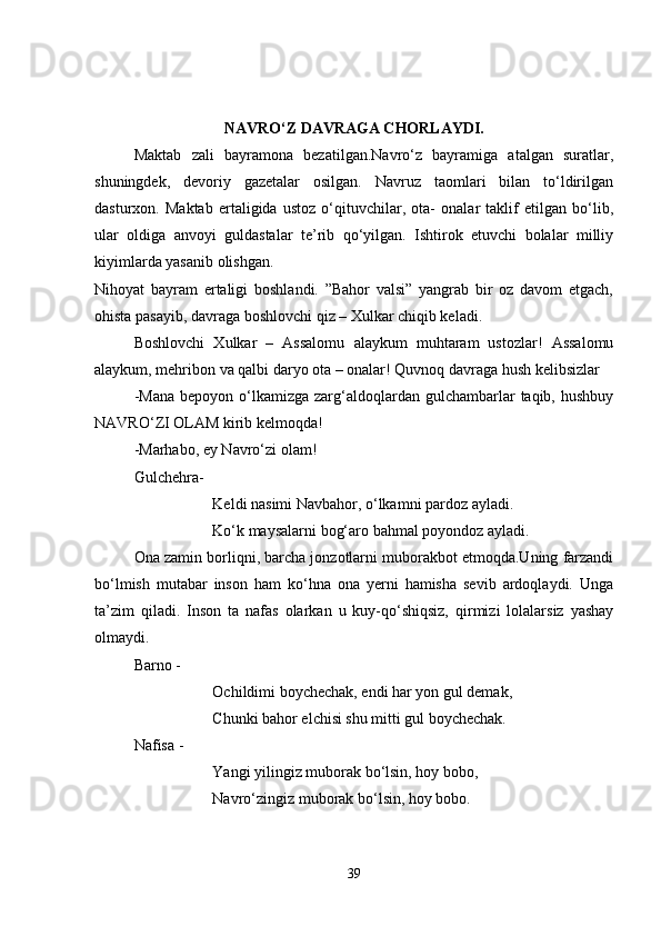 NAVRO‘Z DAVRAGA CHORLAYDI.
Maktab   zali   bayramona   bezatilgan.Navro‘z   bayramiga   atalgan   suratlar,
shuningdek,   devoriy   gazetalar   osilgan.   Navruz   taomlari   bilan   to‘ldirilgan
dasturxon.   Maktab   ertaligida   ustoz   o‘qituvchilar,   ota-   onalar   taklif   etilgan   bo‘lib,
ular   oldiga   anvoyi   guldastalar   te’rib   qo‘yilgan.   Ishtirok   etuvchi   bolalar   milliy
kiyimlarda yasanib olishgan. 
Nihoyat   bayram   ertaligi   boshlandi.   ”Bahor   valsi”   yangrab   bir   oz   davom   etgach,
ohista pasayib, davraga boshlovchi qiz – Xulkar chiqib keladi. 
Boshlovchi   Xulkar   –   Assalomu   alaykum   muhtaram   ustozlar!   Assalomu
alaykum, mehribon va qalbi daryo ota – onalar! Quvnoq davraga hush kelibsizlar
-Mana   bepoyon o‘lkamizga  zarg‘aldoqlardan  gulchambarlar   taqib, hushbuy
NAVRO‘ZI OLAM kirib kelmoqda!
-Marhabo, ey Navro‘zi olam!
Gulchehra- 
Keldi nasimi Navbahor, o‘lkamni pardoz ayladi.
Ko‘k maysalarni bog‘aro bahmal poyondoz ayladi.
Ona zamin borliqni, barcha jonzotlarni muborakbot etmoqda.Uning farzandi
bo‘lmish   mutabar   inson   ham   ko‘hna   ona   yerni   hamisha   sevib   ardoqlaydi.   Unga
ta’zim   qiladi.   Inson   ta   nafas   olarkan   u   kuy-qo‘shiqsiz,   qirmizi   lolalarsiz   yashay
olmaydi. 
Barno - 
Ochildimi boychechak, endi har yon gul demak,
Chunki bahor elchisi shu mitti gul boychechak.
Nafisa - 
Yangi yilingiz muborak bo‘lsin, hoy bobo, 
Navro‘zingiz muborak bo‘lsin, hoy bobo.
39 