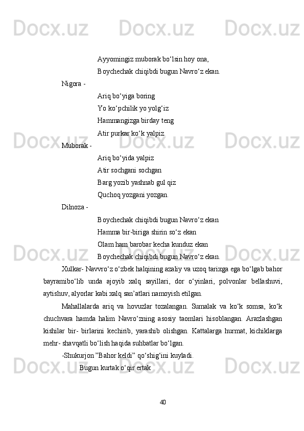 Ayyomingiz muborak bo‘lsin hoy ona,
Boychechak chiqibdi bugun Navro‘z ekan.
Nigora - 
Ariq bo‘yiga boring 
Yo ko‘pchilik yo yolg‘iz
Hammangizga birday teng
Atir purkar ko‘k yalpiz.
Muborak -
Ariq bo‘yida yalpiz 
A tir sochgani sochgan
Barg yozib yashnab gul qiz
Quchoq yozgani yozgan.
Dilnoza -
Boychechak chiqibdi bugun Navro‘z ekan
Hamma bir-biriga shirin so‘z ekan
Olam ham barobar kecha kunduz ekan
Boychechak chiqibdi bugun Navro‘z ekan.
Xulkar- Navvro‘z o‘zbek halqining azaliy va uzoq tarixga ega bo‘lgab bahor
bayramibo‘lib   unda   ajoyib   xalq   sayillari,   dor   o‘yinlari,   polvonlar   bellashuvi,
aytishuv, alyorlar kabi xalq san’atlari namoyish etilgan. 
Mahallalarda   ariq   va   hovuzlar   tozalangan.   Sumalak   va   ko‘k   somsa,   ko‘k
chuchvara   hamda   halim   Navro‘zning   asosiy   taomlari   hisoblangan.   Arazlashgan
kishilar   bir-   birlarini   kechirib,   yarashib   olishgan.   Kattalarga   hurmat,   kichiklarga
mehr- shavqatli bo‘lish haqida suhbatlar bo‘lgan. 
-Shukurjon ”Bahor keldi” qo‘shig‘ini kuyladi.
Bugun kurtak o‘qir ertak
40 