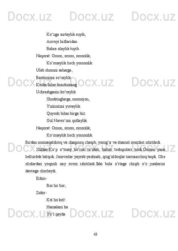 Ko‘zga surtaylik suyib,
Anvoyi hidlaridan
Bahra olaylik tuyib.
Naqorat: Omon, omon, omonlik,
Ko‘rmaylik hech yomonlik.
Ulab shomni saharga,
Baxtimizni so‘raylik.
Kecha bilan kunduzning
Uchrashganin ko‘raylik
Shudringlarga, momojon,
Yuzimizni yuvaylik.
Quyosh bilan birga biz
Gul Navro‘zni qutlaylik.
Naqorat: Omon, omon, omonlik,
Ko‘rmaylik hech yomonlik.
Birdan momaqaldiroq va chaqmoq chaqib; yomg‘ir va shamol ovozlari ishitiladi.
Xulkar-Ko‘p   o‘tmay   bo‘ron   to‘xtab,   bahor   toshqinlari   tindi.Osmon   yana
bellurdek balqidi. Jonivorlar yayrab-yashnab, qizg‘aldoqlar zarmunchoq taqdi. Olis
olislardan   yoqimli   nay   ovozi   ishitiladi.Ikki   bola   o‘rtaga   chiqib   o‘z   juralarini
davraga chorlaydi. 
Erkin- 
Bor ho bor,
Zokir-
Kel ho kel!
Hamalam ha
Yo‘l qayda
43