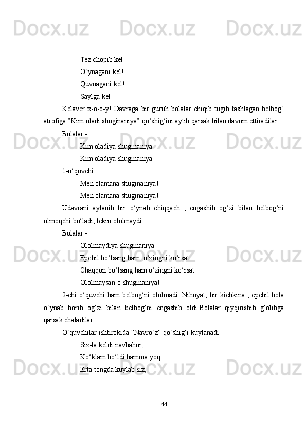 Tez chopib kel!
O‘ynagani kel!
Quvnagani kel!
Saylga kel!
Kelaver   x-o-o-y!   Davraga   bir   guruh   bolalar   chiqib   tugib   tashlagan   belbog‘
atrofiga ”Kim oladi shuginaniya” qo‘shig‘ini aytib qarsak bilan davom ettiradilar.
Bolalar - 
Kim oladiya shuginaniya!
Kim oladiya shuginaniya!
1-o‘quvchi 
Men olamana shuginaniya!
Men olamana shuginaniya!
Udavrani   aylanib   bir   o‘ynab   chiqqach   ,   engashib   og‘zi   bilan   belbog‘ni
olmoqchi bo‘ladi, lekin ololmaydi.
Bolalar - 
Ololmaydiya shuginaniya
Epchil bo‘lsang ham, o‘zingni ko‘rsat
Chaqqon bo‘lsang ham o‘zingni ko‘rsat
Ololmaysan-o shuginaniya!
2-chi  o‘quvchi ham  belbog‘ni  ololmadi. Nihoyat, bir  kichkina , epchil  bola
o‘ynab   borib   og‘zi   bilan   belbog‘ni   engashib   oldi.Bolalar   qiyqirishib   g‘olibga
qarsak chaladilar.
O‘quvchilar ishtirokida ”Navro‘z” qo‘shig‘i kuylanadi.
Siz-la keldi navbahor,
Ko‘klam bo‘ldi hamma yoq.
Erta tongda kuylab siz,
44 
